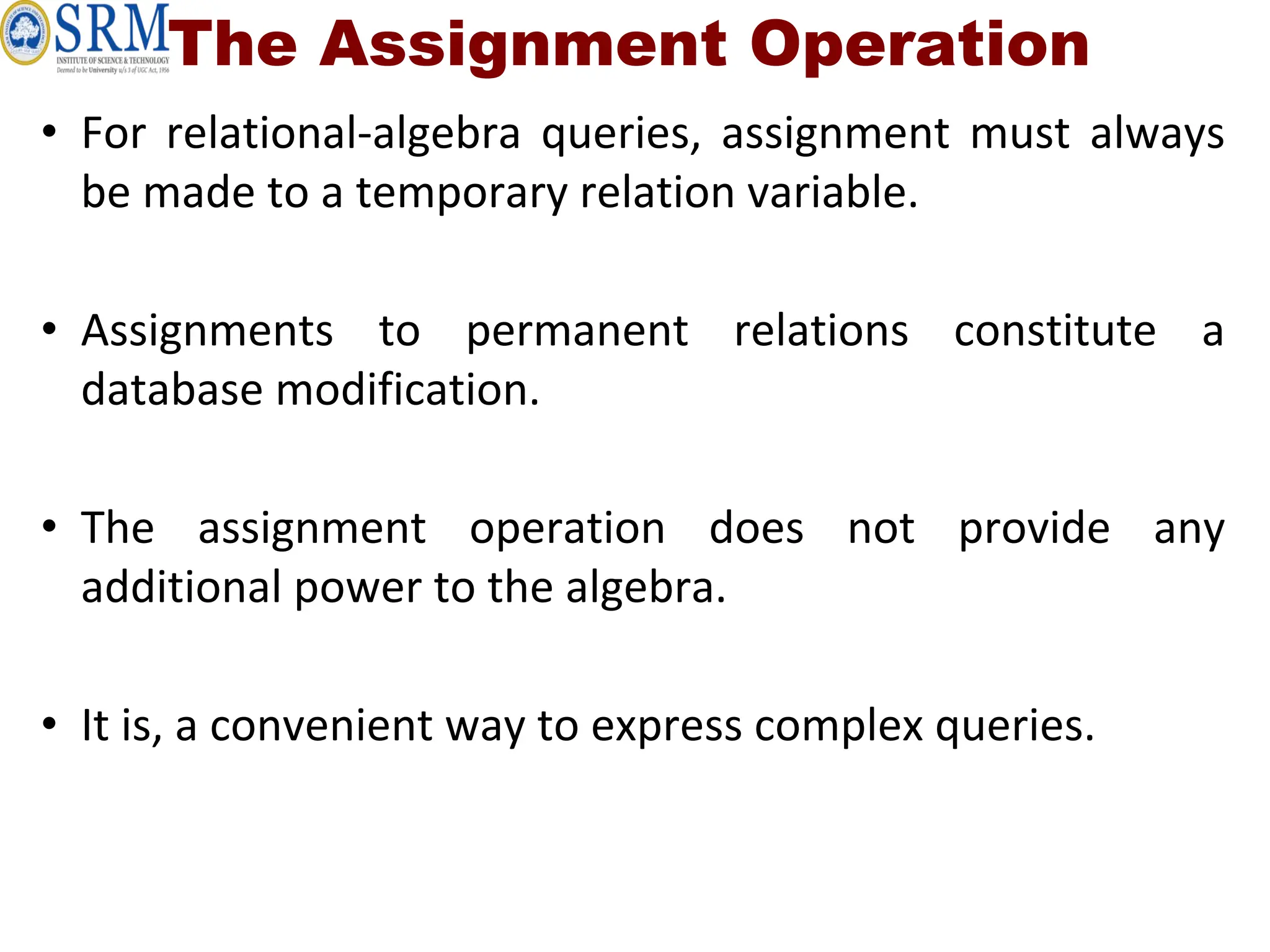 The Assignment Operation
• For relational-algebra queries, assignment must always
be made to a temporary relation variable.
• Assignments to permanent relations constitute a
database modification.
• The assignment operation does not provide any
additional power to the algebra.
• It is, a convenient way to express complex queries.
 
