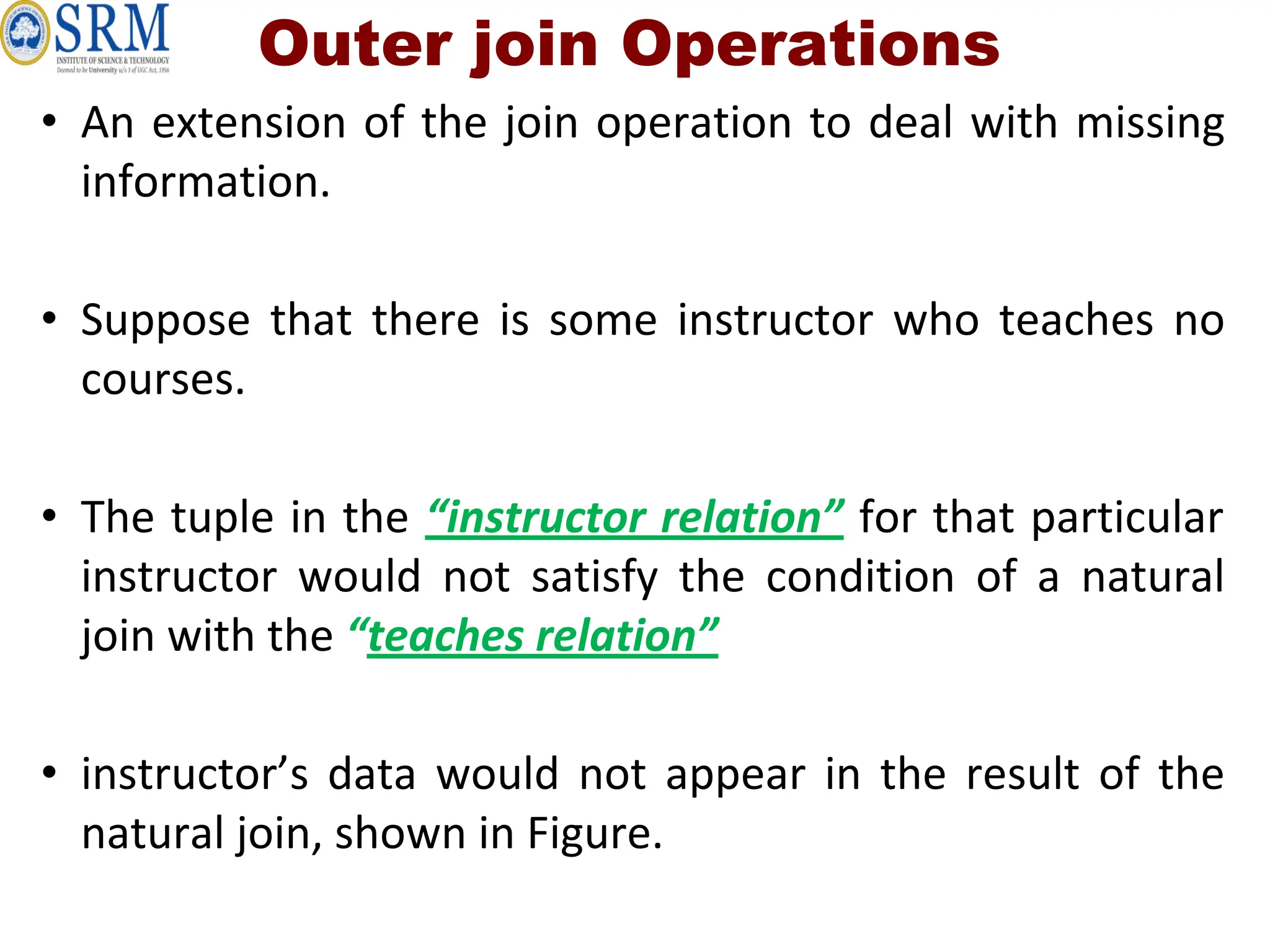Outer join Operations
• An extension of the join operation to deal with missing
information.
• Suppose that there is some instructor who teaches no
courses.
• The tuple in the “instructor relation” for that particular
instructor would not satisfy the condition of a natural
join with the “teaches relation”
• instructor’s data would not appear in the result of the
natural join, shown in Figure.
 