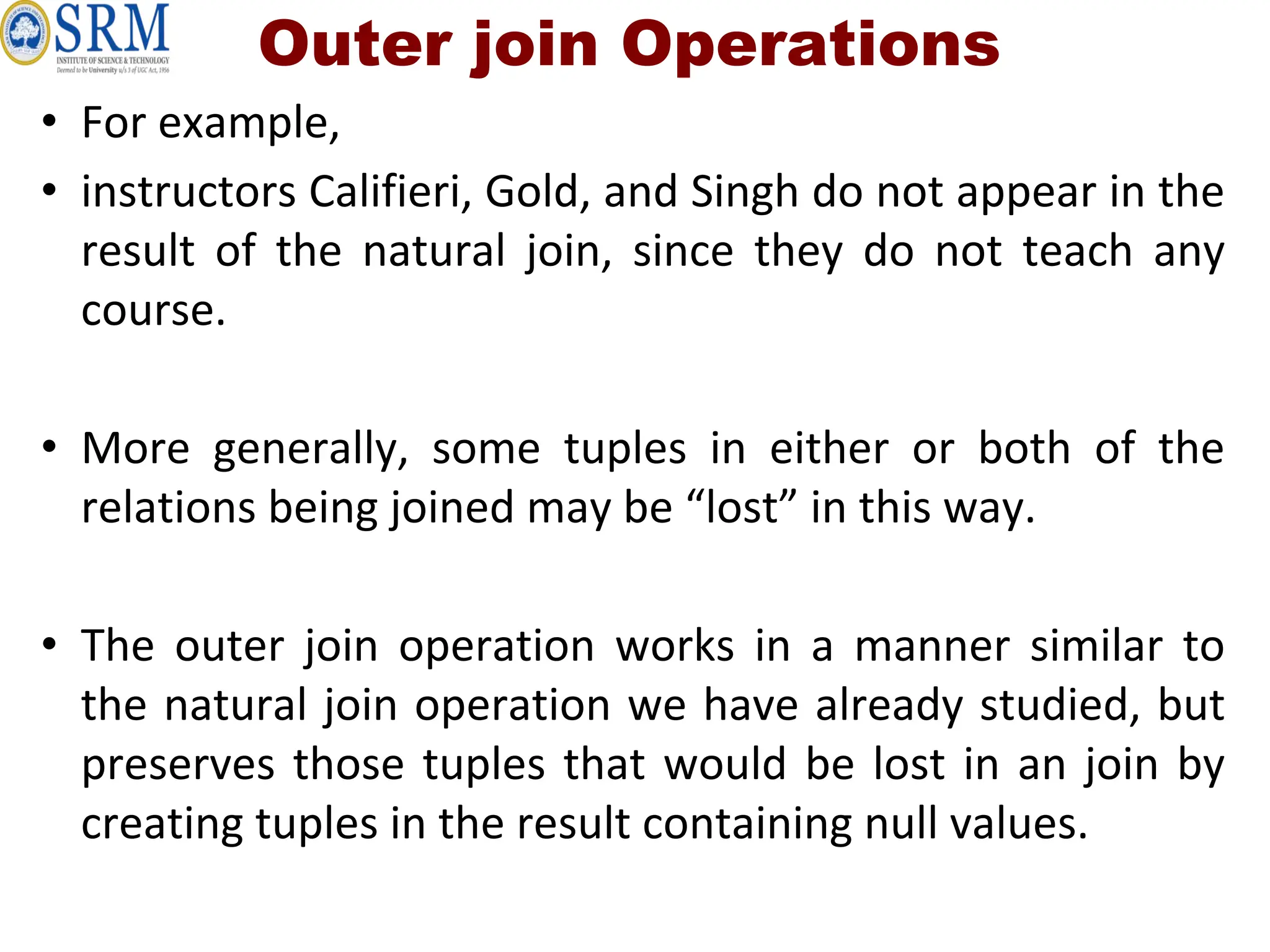 Outer join Operations
• For example,
• instructors Califieri, Gold, and Singh do not appear in the
result of the natural join, since they do not teach any
course.
• More generally, some tuples in either or both of the
relations being joined may be “lost” in this way.
• The outer join operation works in a manner similar to
the natural join operation we have already studied, but
preserves those tuples that would be lost in an join by
creating tuples in the result containing null values.
 