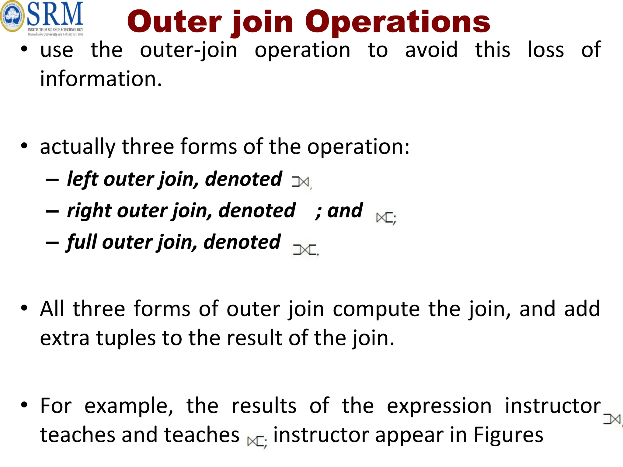 Outer join Operations
• use the outer-join operation to avoid this loss of
information.
• actually three forms of the operation:
– left outer join, denoted
– right outer join, denoted ; and
– full outer join, denoted .
• All three forms of outer join compute the join, and add
extra tuples to the result of the join.
• For example, the results of the expression instructor
teaches and teaches instructor appear in Figures
 