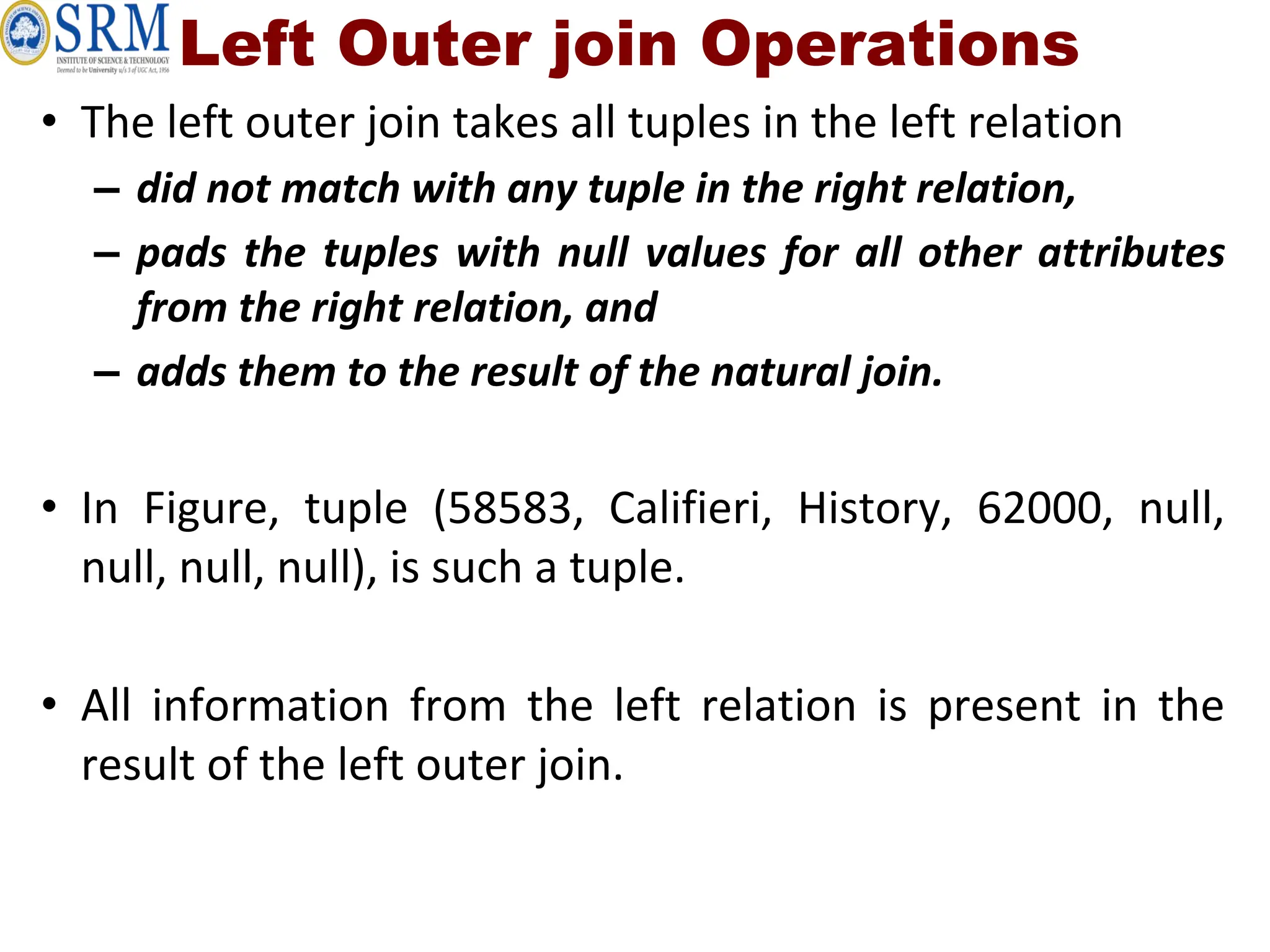 Left Outer join Operations
• The left outer join takes all tuples in the left relation
– did not match with any tuple in the right relation,
– pads the tuples with null values for all other attributes
from the right relation, and
– adds them to the result of the natural join.
• In Figure, tuple (58583, Califieri, History, 62000, null,
null, null, null), is such a tuple.
• All information from the left relation is present in the
result of the left outer join.
 