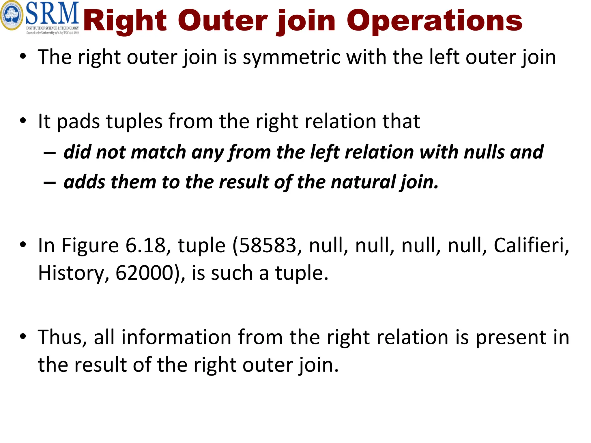 Right Outer join Operations
• The right outer join is symmetric with the left outer join
• It pads tuples from the right relation that
– did not match any from the left relation with nulls and
– adds them to the result of the natural join.
• In Figure 6.18, tuple (58583, null, null, null, null, Califieri,
History, 62000), is such a tuple.
• Thus, all information from the right relation is present in
the result of the right outer join.
 
