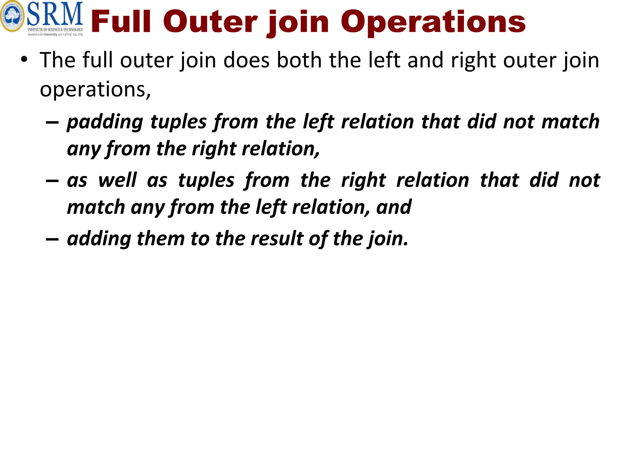 Full Outer join Operations
• The full outer join does both the left and right outer join
operations,
– padding tuples from the left relation that did not match
any from the right relation,
– as well as tuples from the right relation that did not
match any from the left relation, and
– adding them to the result of the join.
 