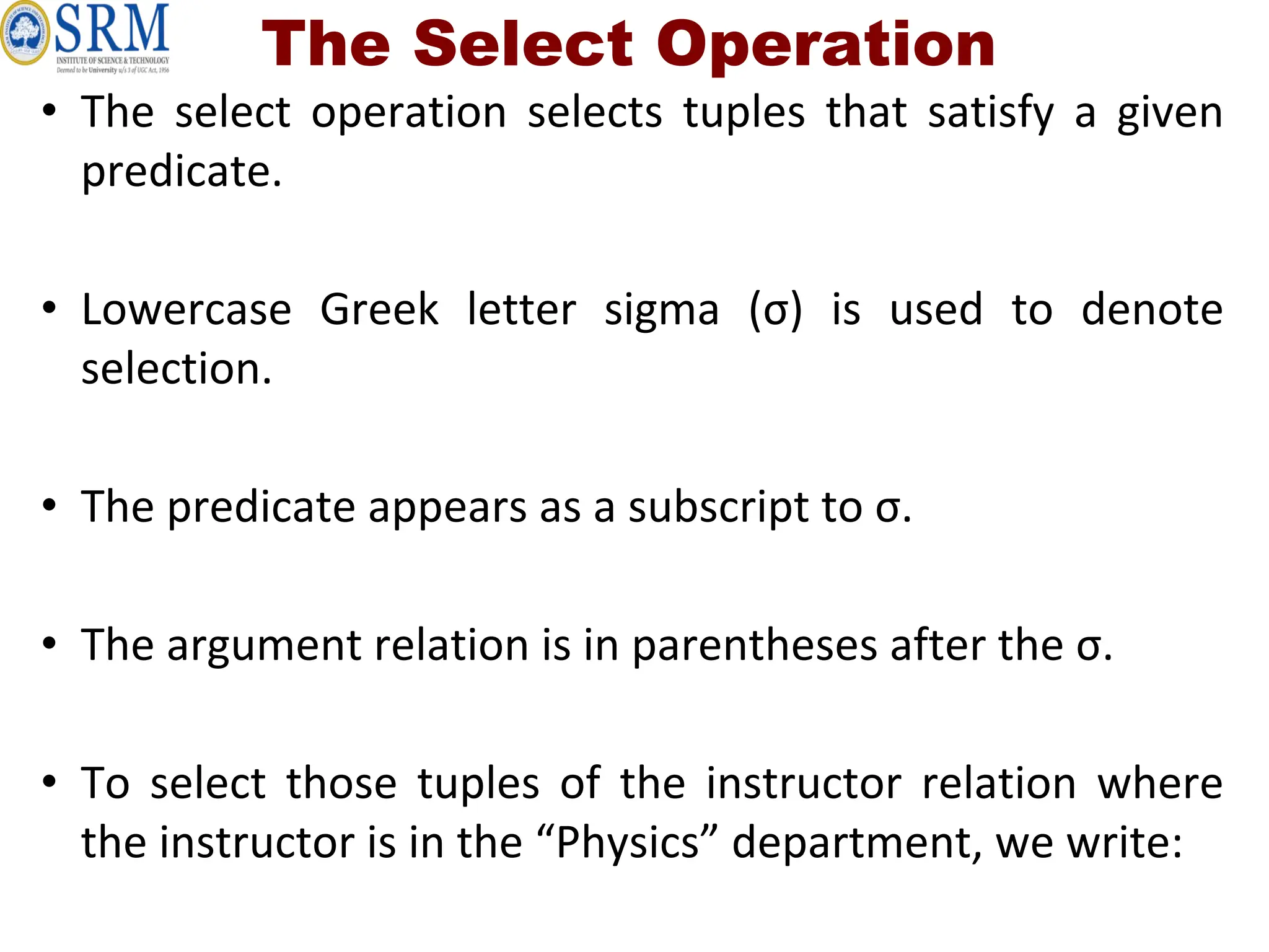 The Select Operation
• The select operation selects tuples that satisfy a given
predicate.
• Lowercase Greek letter sigma (σ) is used to denote
selection.
• The predicate appears as a subscript to σ.
• The argument relation is in parentheses after the σ.
• To select those tuples of the instructor relation where
the instructor is in the “Physics” department, we write:
 