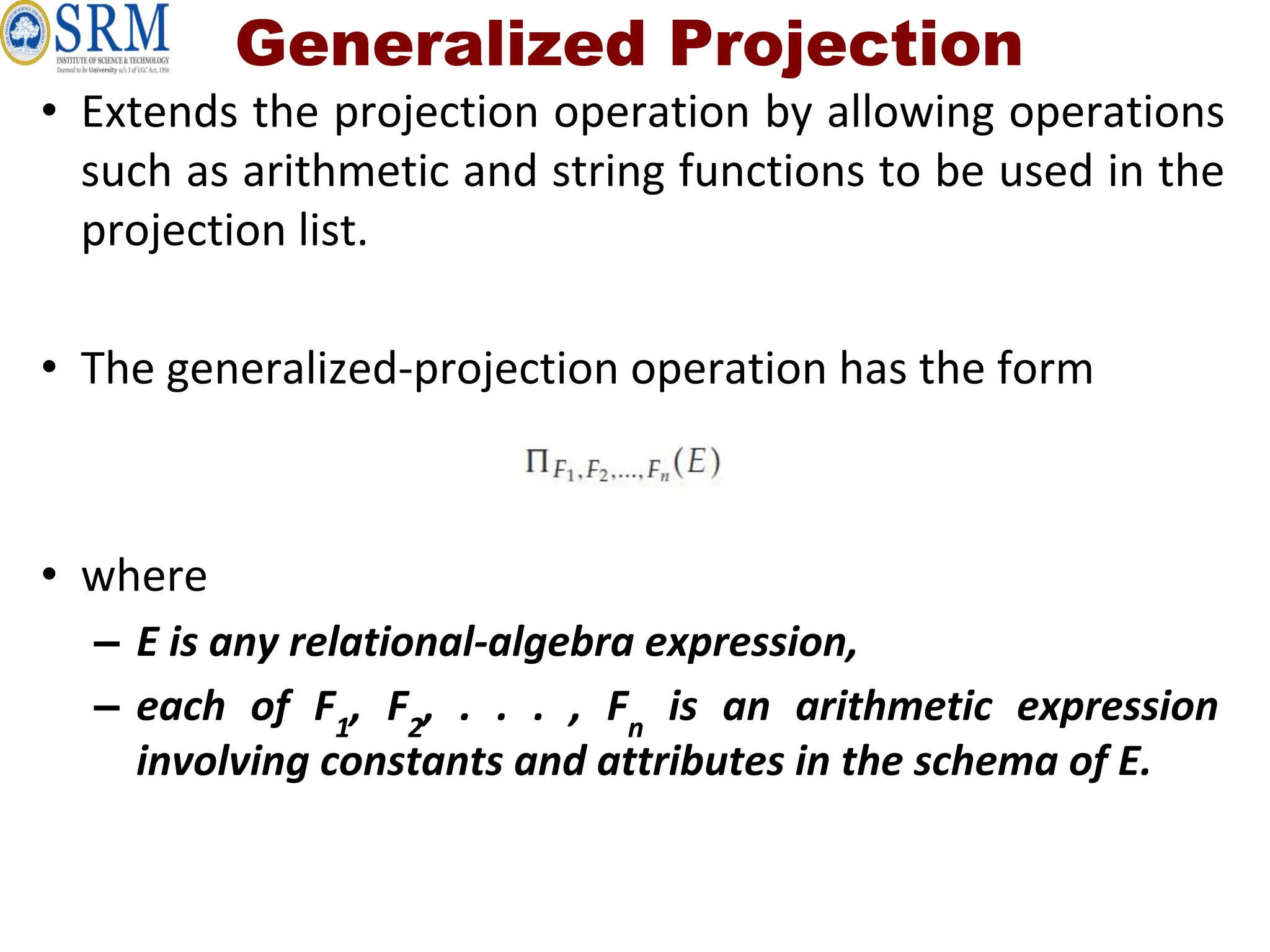 Generalized Projection
• Extends the projection operation by allowing operations
such as arithmetic and string functions to be used in the
projection list.
• The generalized-projection operation has the form
• where
– E is any relational-algebra expression,
– each of F1
, F2
, . . . , Fn
is an arithmetic expression
involving constants and attributes in the schema of E.
 