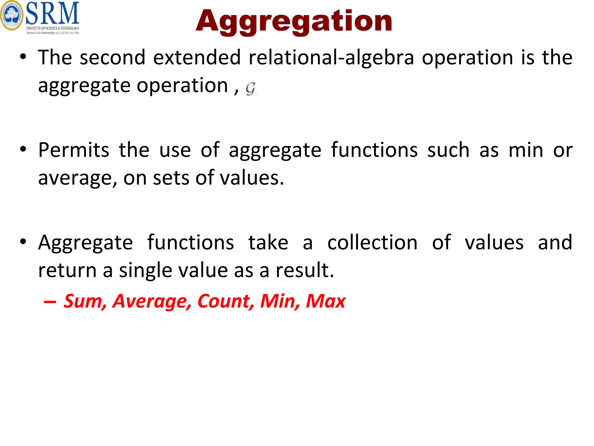 Aggregation
• The second extended relational-algebra operation is the
aggregate operation ,
• Permits the use of aggregate functions such as min or
average, on sets of values.
• Aggregate functions take a collection of values and
return a single value as a result.
– Sum, Average, Count, Min, Max
 