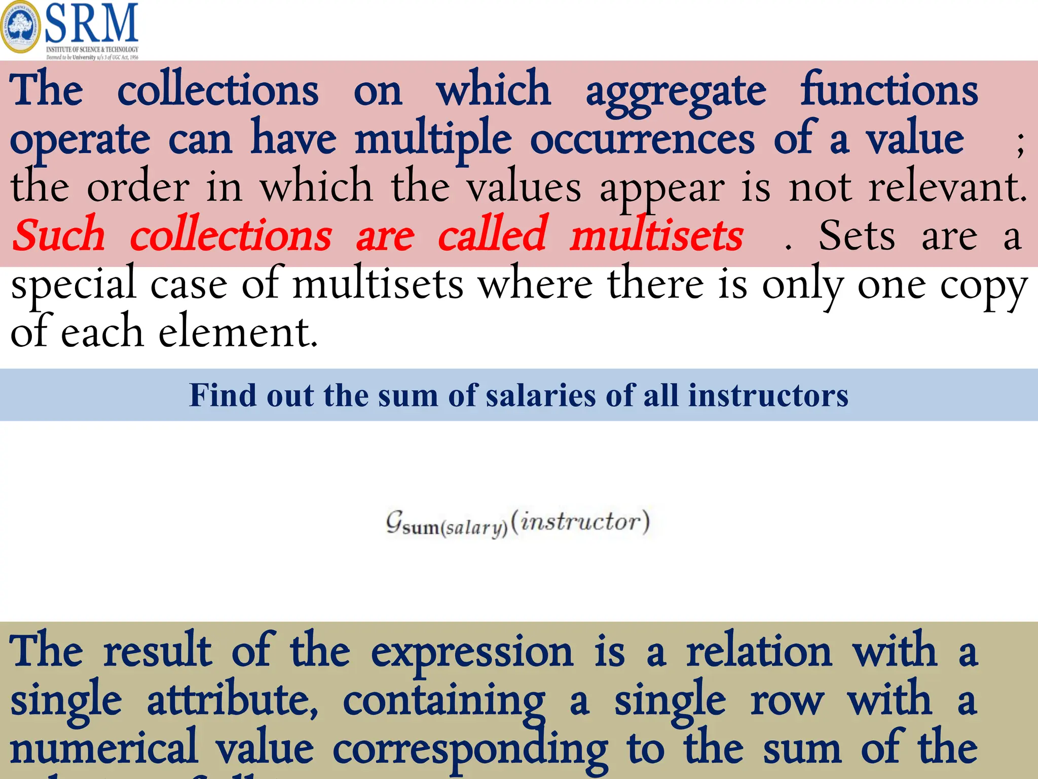 The collections on which aggregate functions
operate can have multiple occurrences of a value ;
the order in which the values appear is not relevant.
Such collections are called multisets . Sets are a
special case of multisets where there is only one copy
of each element.
Find out the sum of salaries of all instructors
The result of the expression is a relation with a
single attribute, containing a single row with a
numerical value corresponding to the sum of the
 