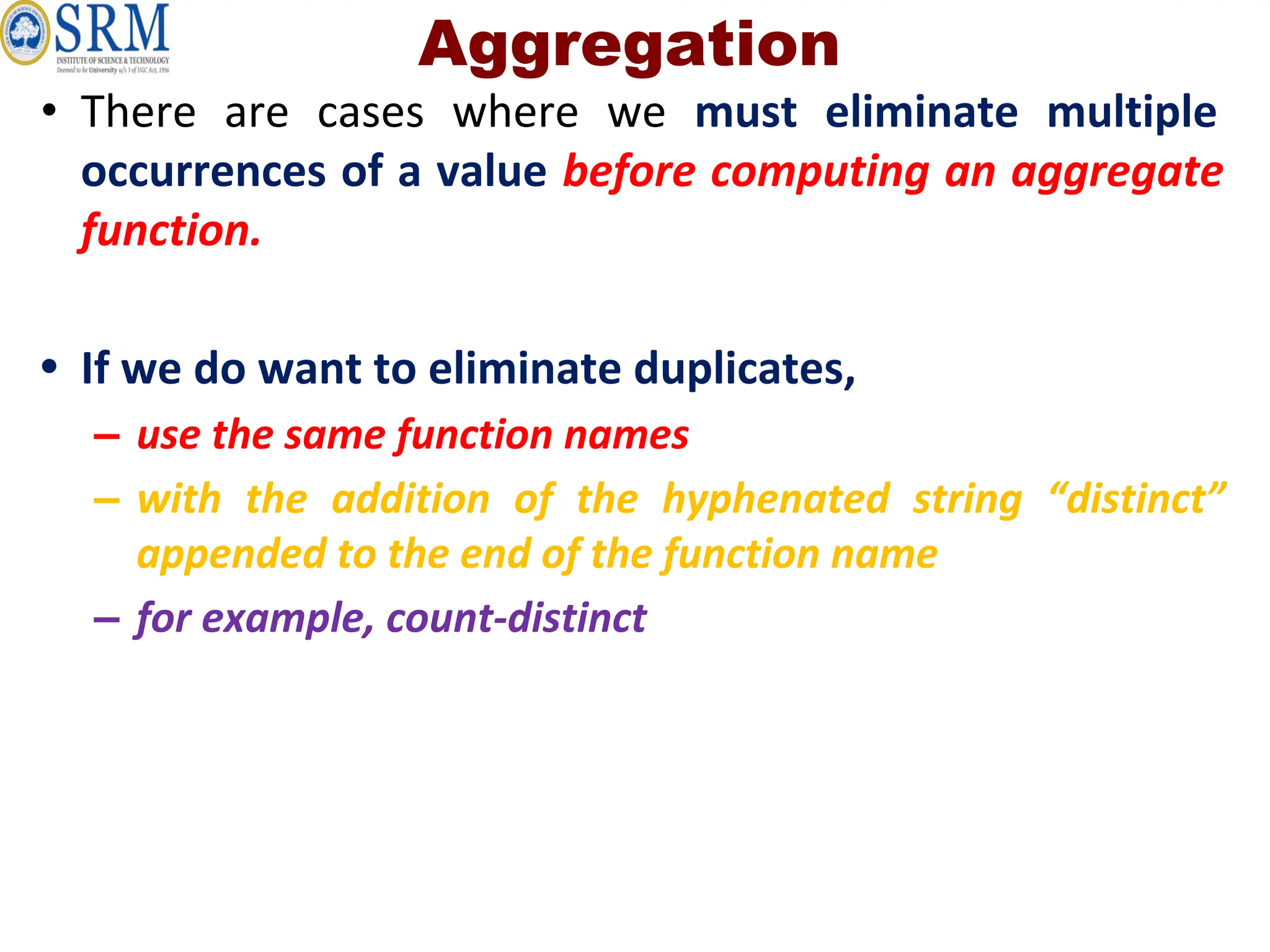 Aggregation
• There are cases where we must eliminate multiple
occurrences of a value before computing an aggregate
function.
• If we do want to eliminate duplicates,
– use the same function names
– with the addition of the hyphenated string “distinct”
appended to the end of the function name
– for example, count-distinct
 