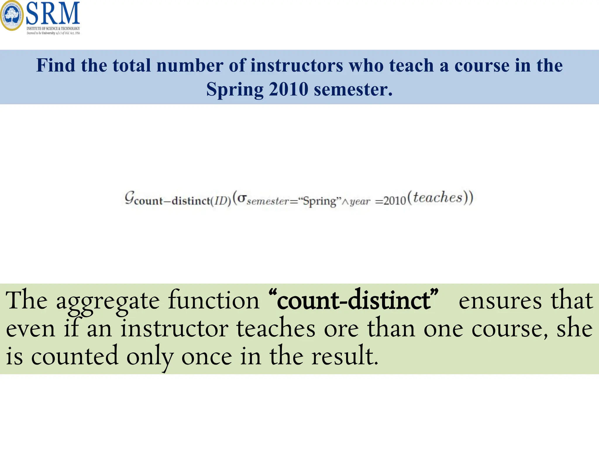 Find the total number of instructors who teach a course in the
Spring 2010 semester.
The aggregate function “count-distinct” ensures that
even if an instructor teaches ore than one course, she
is counted only once in the result.
 