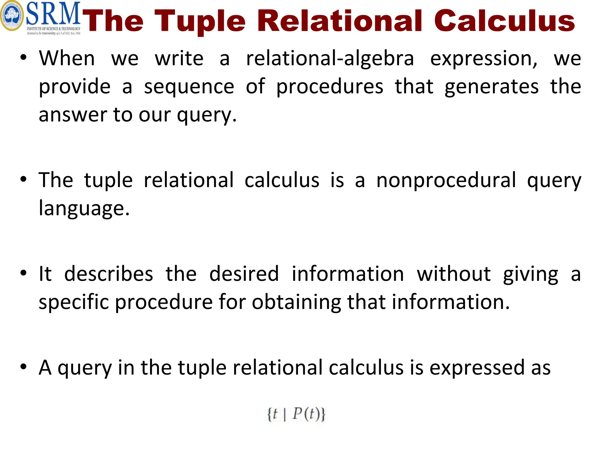 The Tuple Relational Calculus
• When we write a relational-algebra expression, we
provide a sequence of procedures that generates the
answer to our query.
• The tuple relational calculus is a nonprocedural query
language.
• It describes the desired information without giving a
specific procedure for obtaining that information.
• A query in the tuple relational calculus is expressed as
 
