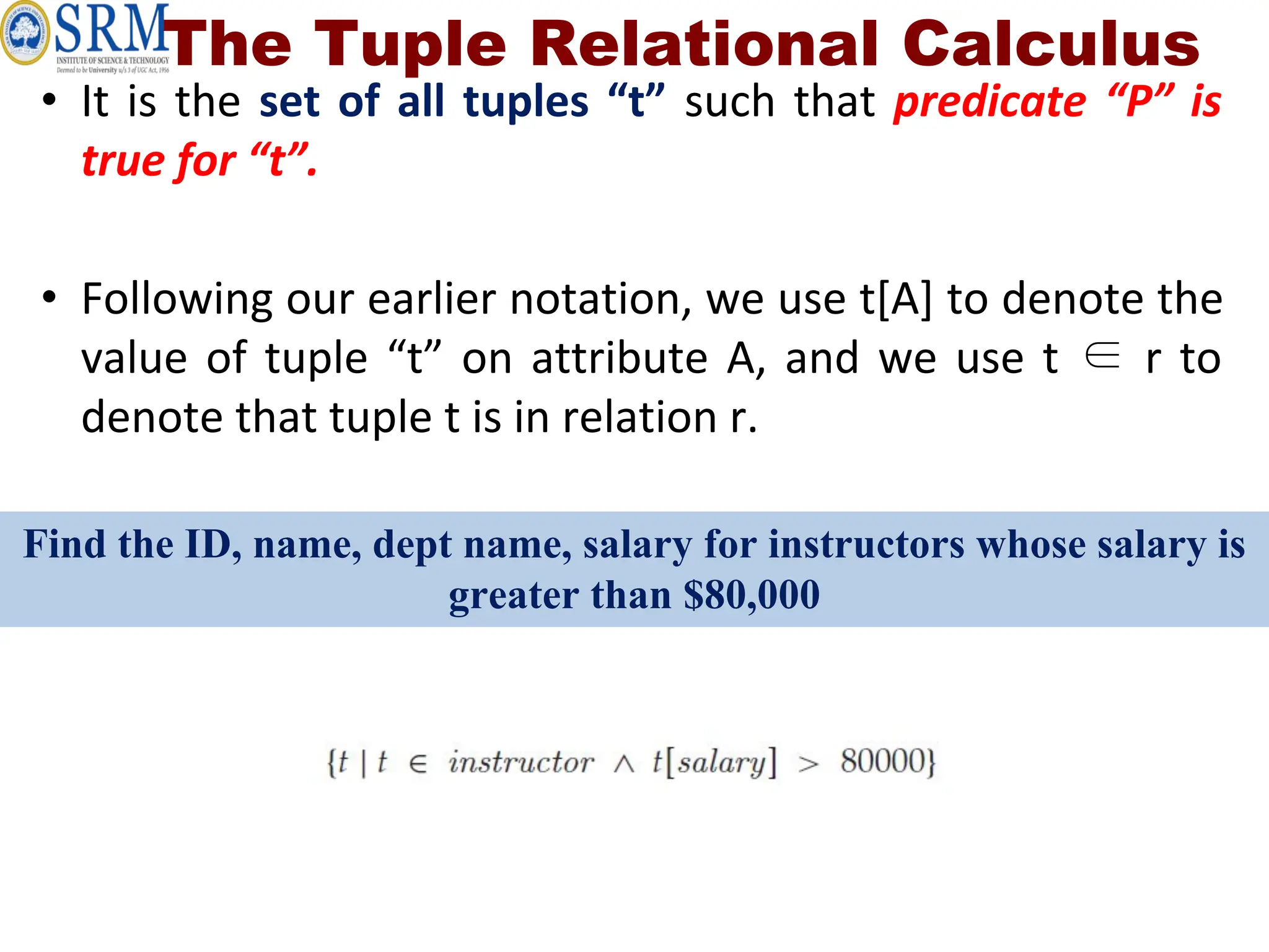 The Tuple Relational Calculus
• It is the set of all tuples “t” such that predicate “P” is
true for “t”.
• Following our earlier notation, we use t[A] to denote the
value of tuple “t” on attribute A, and we use t ∈ r to
denote that tuple t is in relation r.
Find the ID, name, dept name, salary for instructors whose salary is
greater than $80,000
 