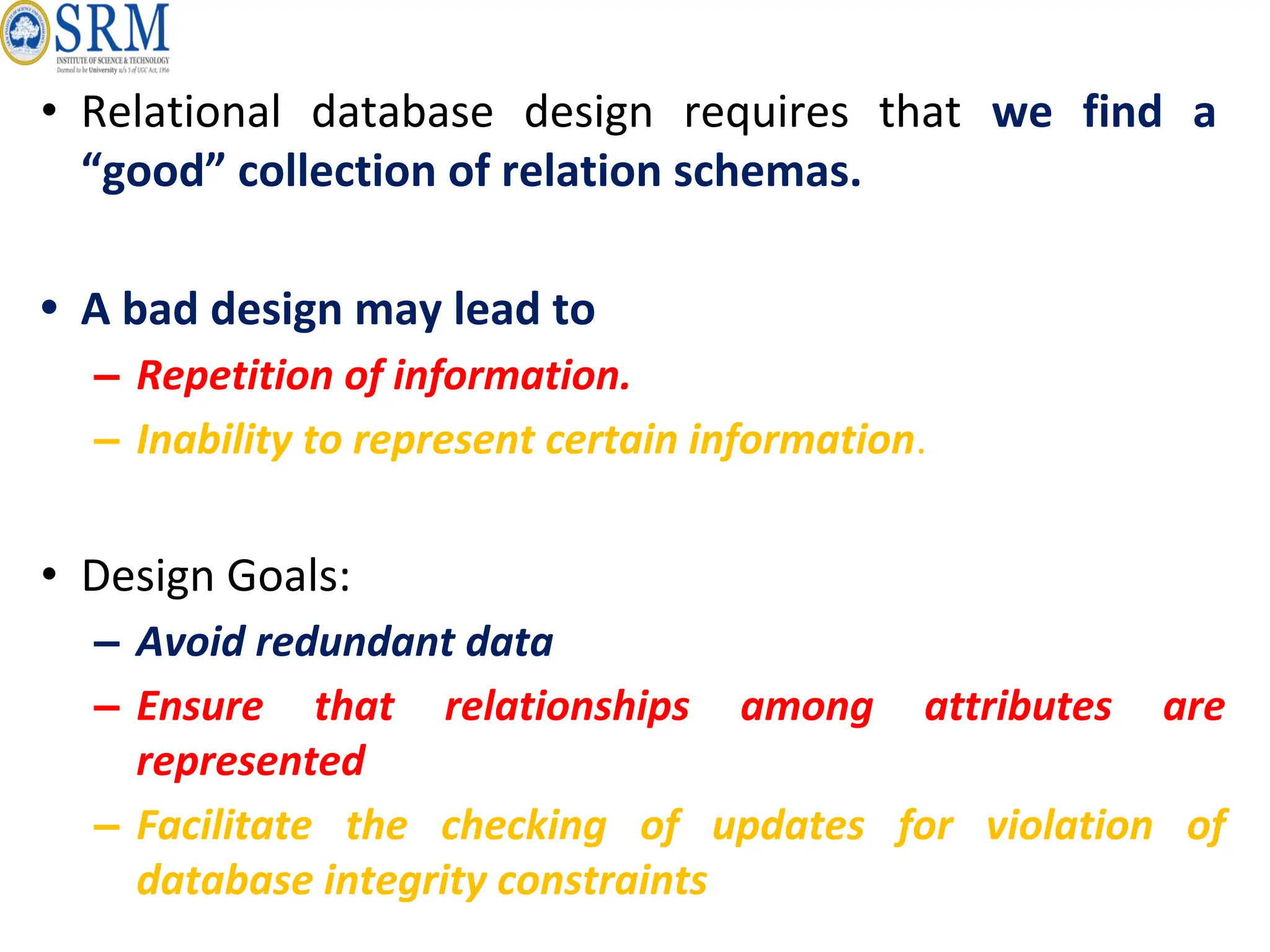 • Relational database design requires that we find a
“good” collection of relation schemas.
• A bad design may lead to
– Repetition of information.
– Inability to represent certain information.
• Design Goals:
– Avoid redundant data
– Ensure that relationships among attributes are
represented
– Facilitate the checking of updates for violation of
database integrity constraints
 