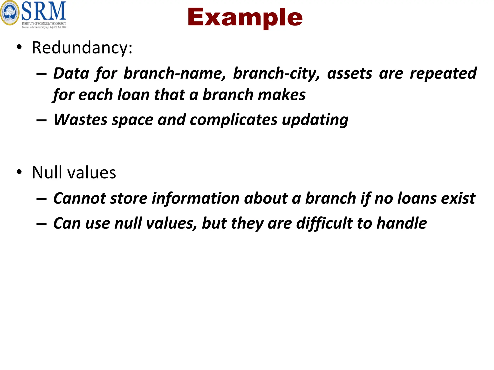 Example
• Redundancy:
– Data for branch-name, branch-city, assets are repeated
for each loan that a branch makes
– Wastes space and complicates updating
• Null values
– Cannot store information about a branch if no loans exist
– Can use null values, but they are difficult to handle
 