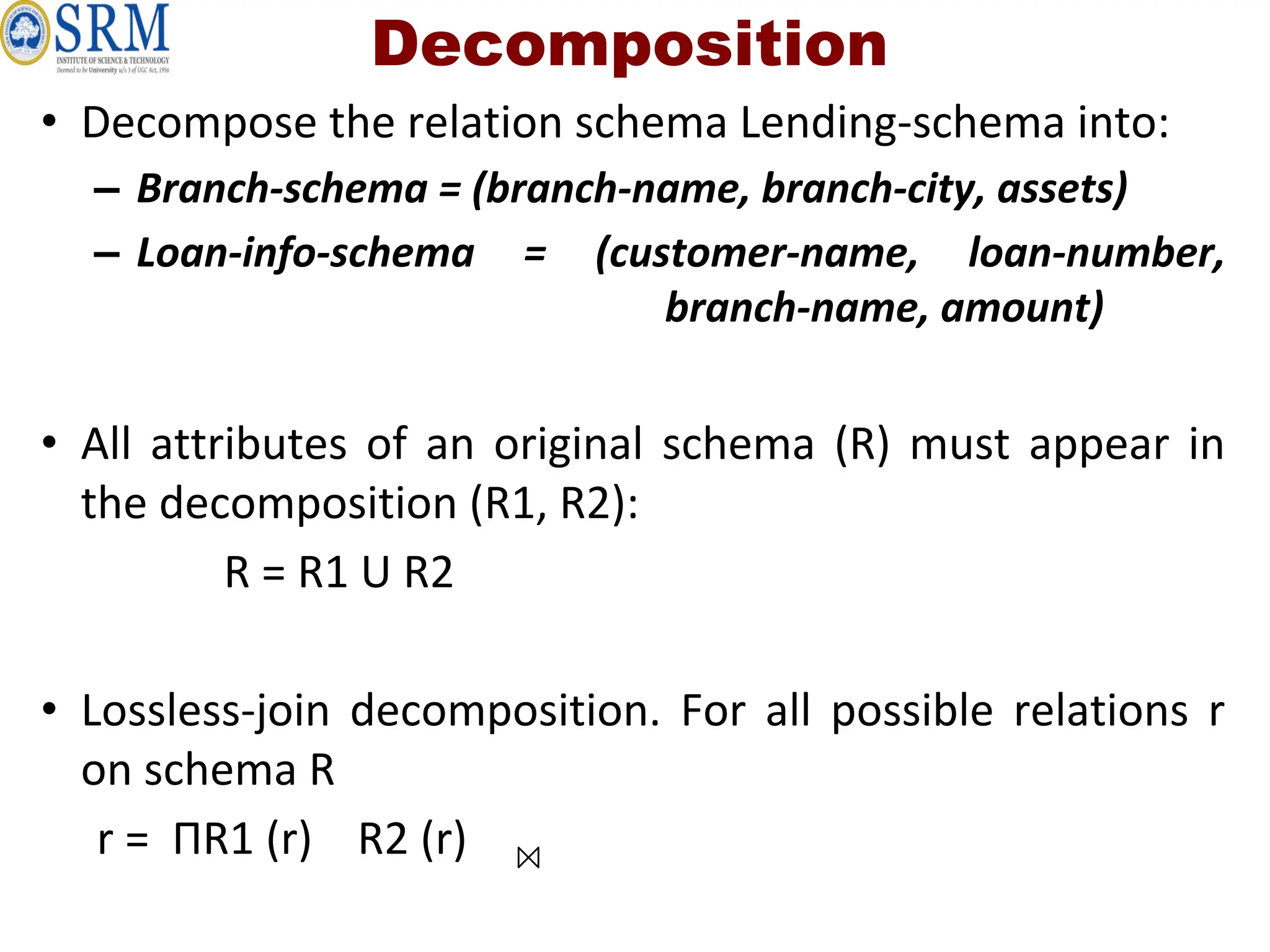 Decomposition
• Decompose the relation schema Lending-schema into:
– Branch-schema = (branch-name, branch-city, assets)
– Loan-info-schema = (customer-name, loan-number,
branch-name, amount)
• All attributes of an original schema (R) must appear in
the decomposition (R1, R2):
R = R1 U R2
• Lossless-join decomposition. For all possible relations r
on schema R
r = ΠR1 (r) R2 (r)
 