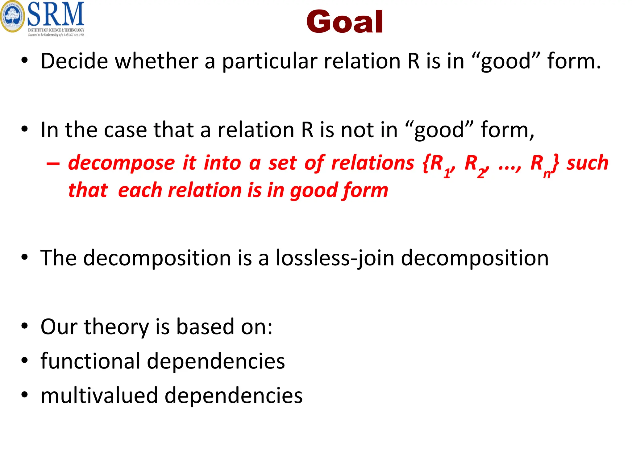 Goal
• Decide whether a particular relation R is in “good” form.
• In the case that a relation R is not in “good” form,
– decompose it into a set of relations {R1
, R2
, ..., Rn
} such
that each relation is in good form
• The decomposition is a lossless-join decomposition
• Our theory is based on:
• functional dependencies
• multivalued dependencies
 