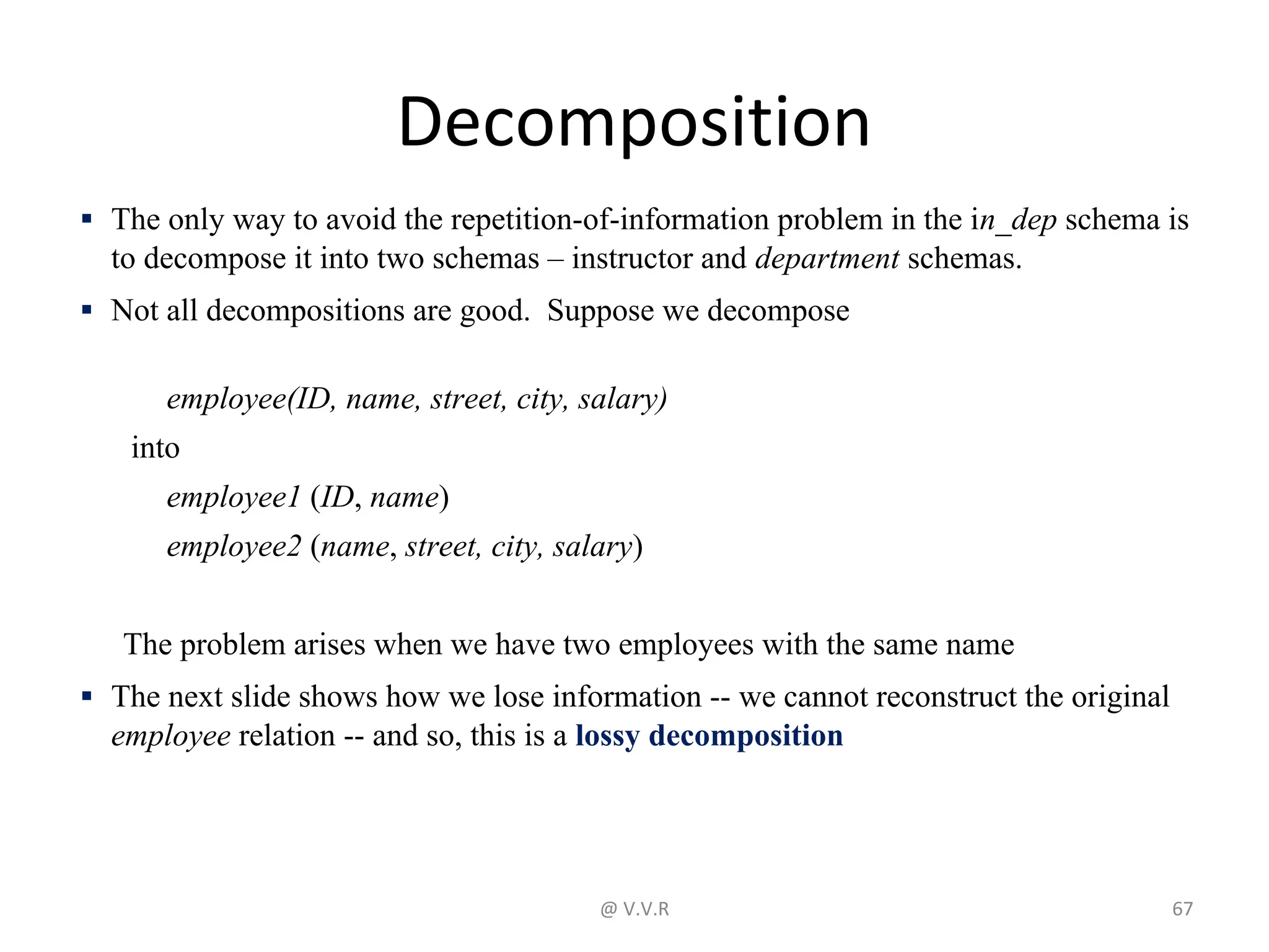 Decomposition
▪ The only way to avoid the repetition-of-information problem in the in_dep schema is
to decompose it into two schemas – instructor and department schemas.
▪ Not all decompositions are good. Suppose we decompose
employee(ID, name, street, city, salary)
into
employee1 (ID, name)
employee2 (name, street, city, salary)
The problem arises when we have two employees with the same name
▪ The next slide shows how we lose information -- we cannot reconstruct the original
employee relation -- and so, this is a lossy decomposition
@ V.V.R 67
 
