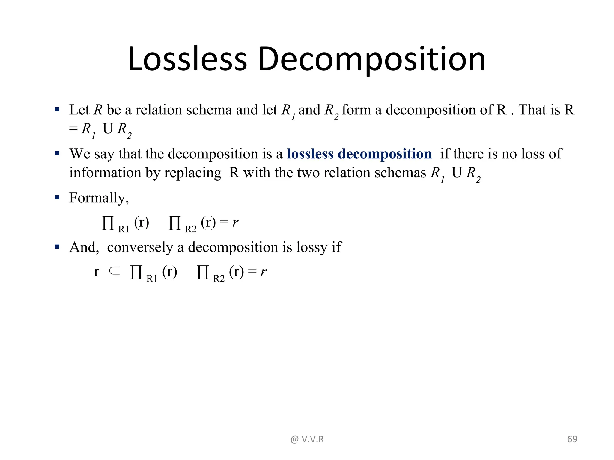 Lossless Decomposition
▪ Let R be a relation schema and let R1
and R2
form a decomposition of R . That is R
= R1
U R2
▪ We say that the decomposition is a lossless decomposition if there is no loss of
information by replacing R with the two relation schemas R1
U R2
▪ Formally,
∏ R1
(r) ∏ R2
(r) = r
▪ And, conversely a decomposition is lossy if
r ⊂ ∏ R1
(r) ∏ R2
(r) = r
@ V.V.R 69
 