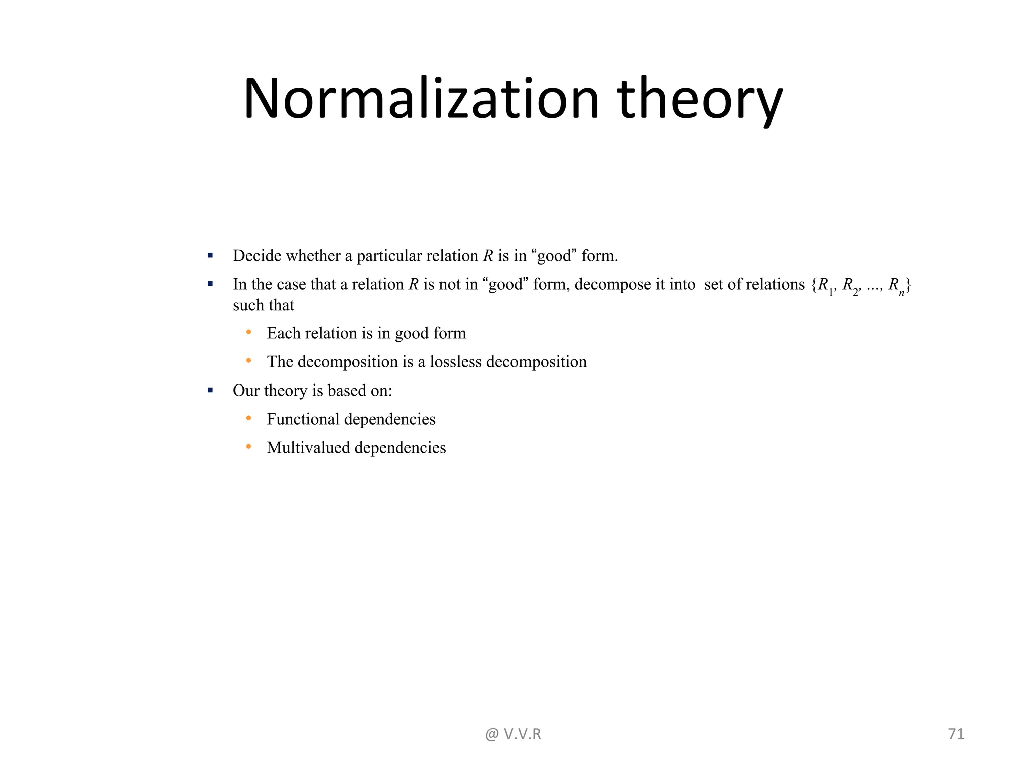 Normalization theory
▪ Decide whether a particular relation R is in “good” form.
▪ In the case that a relation R is not in “good” form, decompose it into set of relations {R1
, R2
, ..., Rn
}
such that
• Each relation is in good form
• The decomposition is a lossless decomposition
▪ Our theory is based on:
• Functional dependencies
• Multivalued dependencies
@ V.V.R 71
 
