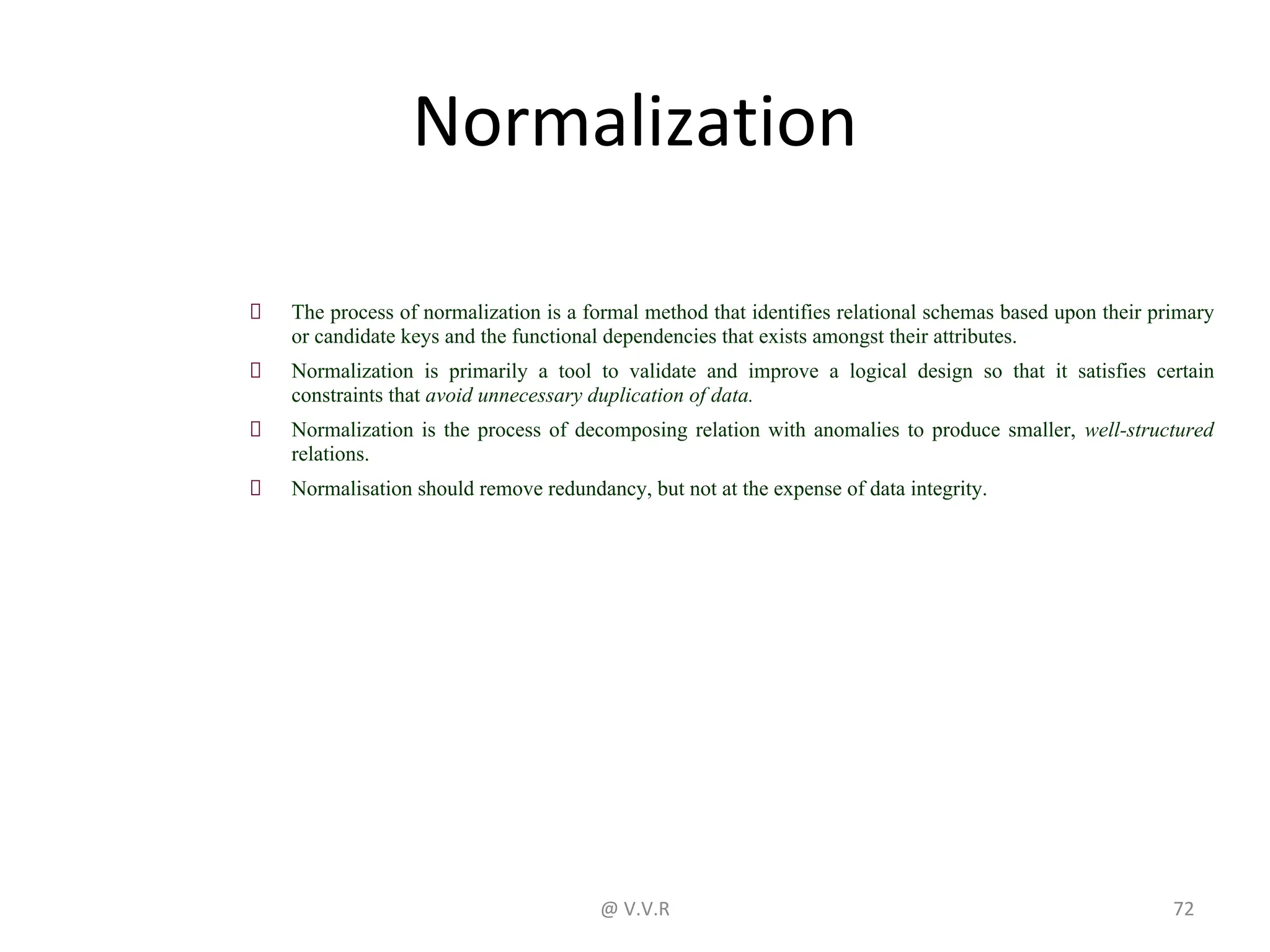 Normalization
The process of normalization is a formal method that identifies relational schemas based upon their primary
or candidate keys and the functional dependencies that exists amongst their attributes.
Normalization is primarily a tool to validate and improve a logical design so that it satisfies certain
constraints that avoid unnecessary duplication of data.
Normalization is the process of decomposing relation with anomalies to produce smaller, well-structured
relations.
Normalisation should remove redundancy, but not at the expense of data integrity.
@ V.V.R 72
 