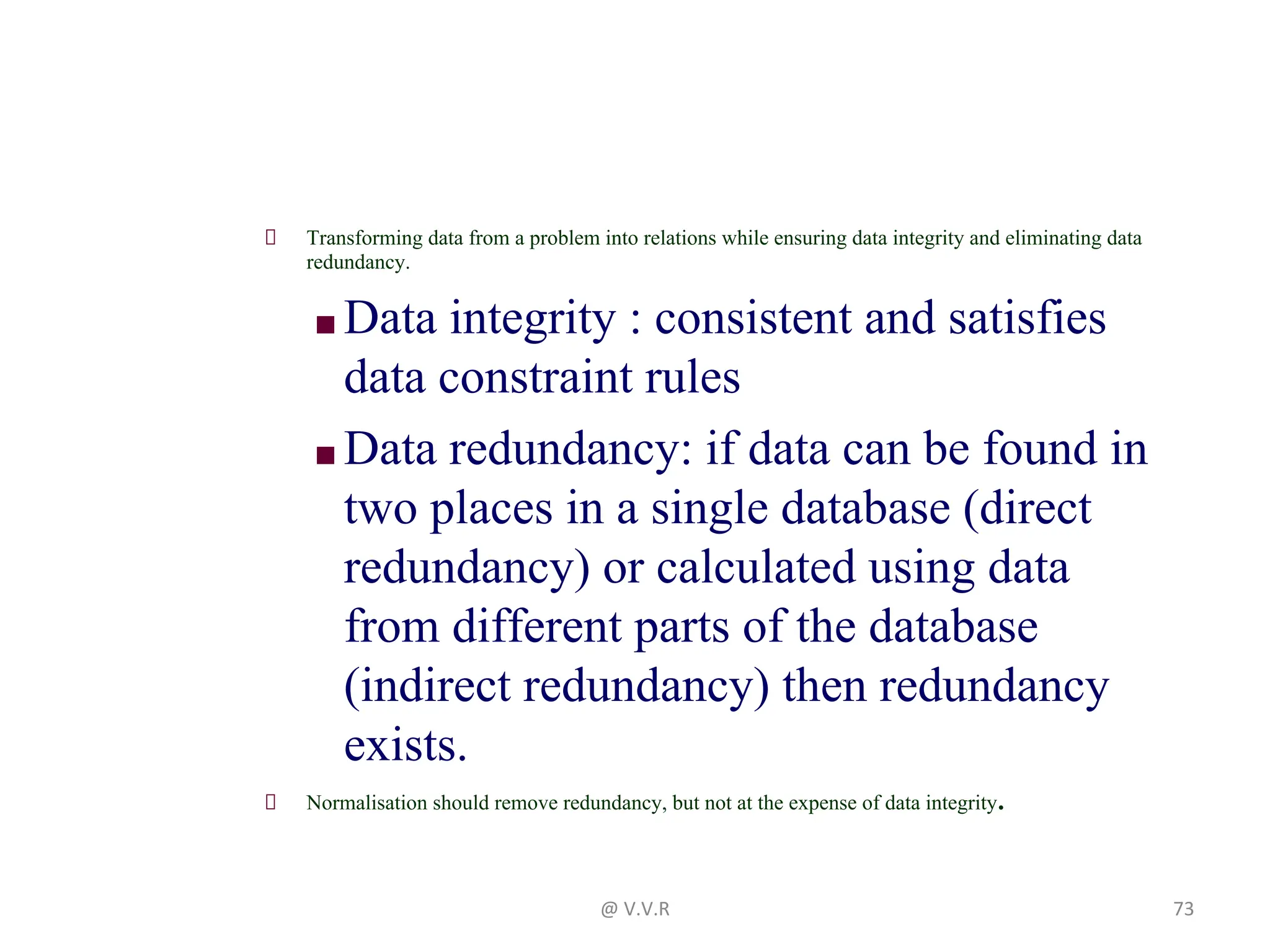 Transforming data from a problem into relations while ensuring data integrity and eliminating data
redundancy.
■ Data integrity : consistent and satisfies
data constraint rules
■ Data redundancy: if data can be found in
two places in a single database (direct
redundancy) or calculated using data
from different parts of the database
(indirect redundancy) then redundancy
exists.
Normalisation should remove redundancy, but not at the expense of data integrity.
@ V.V.R 73
 