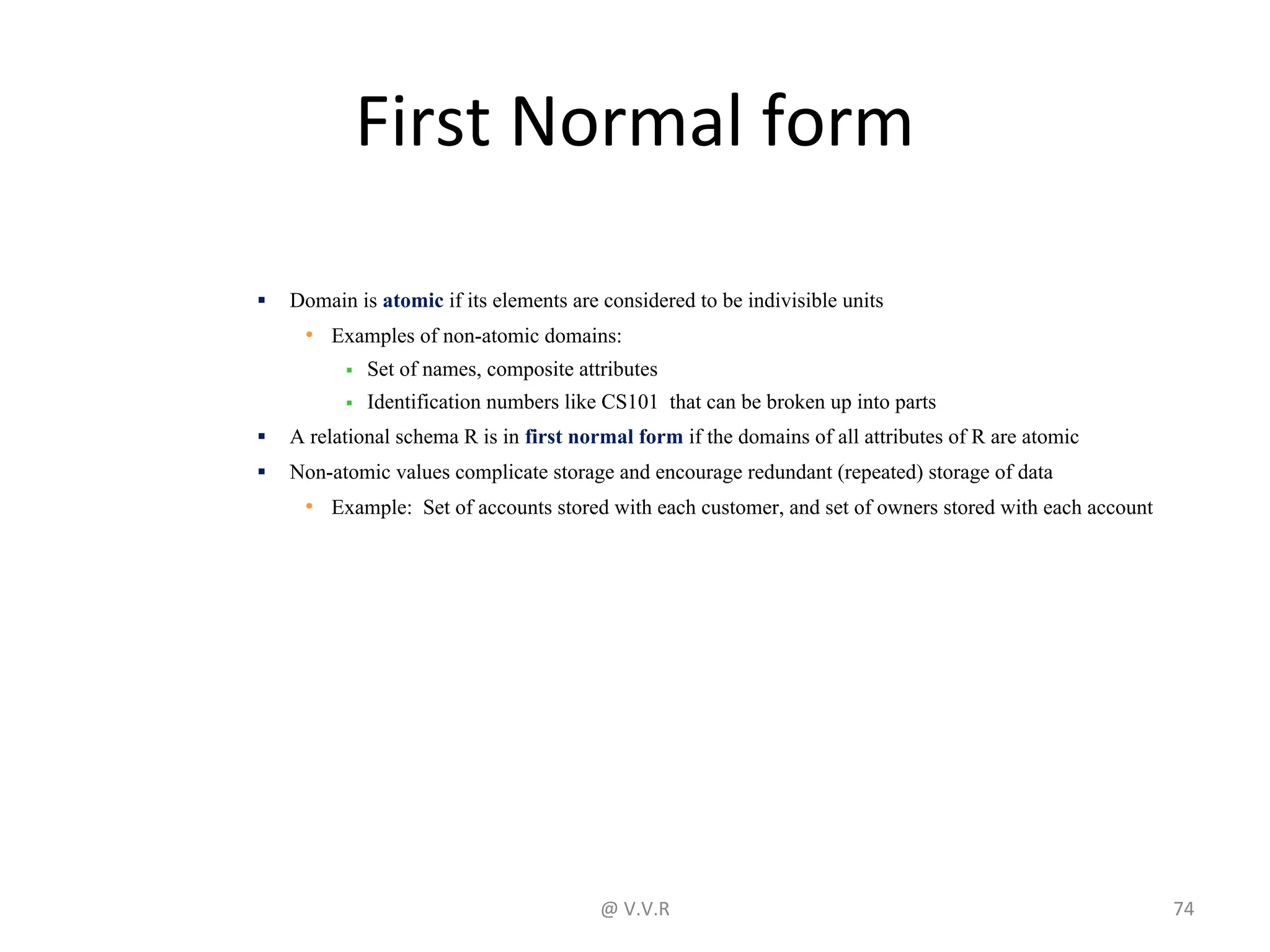 First Normal form
▪ Domain is atomic if its elements are considered to be indivisible units
• Examples of non-atomic domains:
▪ Set of names, composite attributes
▪ Identification numbers like CS101 that can be broken up into parts
▪ A relational schema R is in first normal form if the domains of all attributes of R are atomic
▪ Non-atomic values complicate storage and encourage redundant (repeated) storage of data
• Example: Set of accounts stored with each customer, and set of owners stored with each account
@ V.V.R 74
 