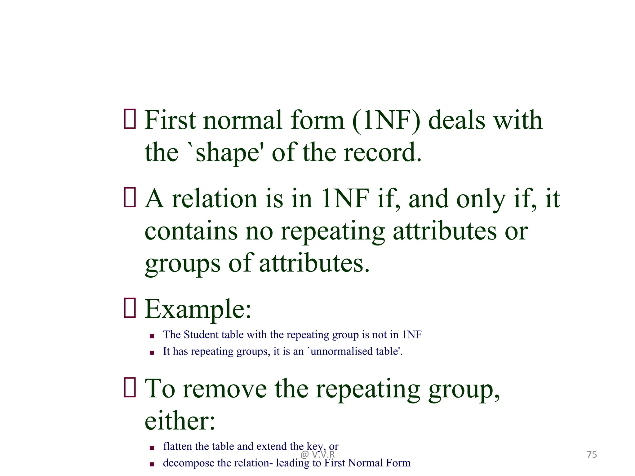 First normal form (1NF) deals with
the `shape' of the record.
A relation is in 1NF if, and only if, it
contains no repeating attributes or
groups of attributes.
Example:
■ The Student table with the repeating group is not in 1NF
■ It has repeating groups, it is an `unnormalised table'.
To remove the repeating group,
either:
■ flatten the table and extend the key, or
■ decompose the relation- leading to First Normal Form
@ V.V.R 75
 