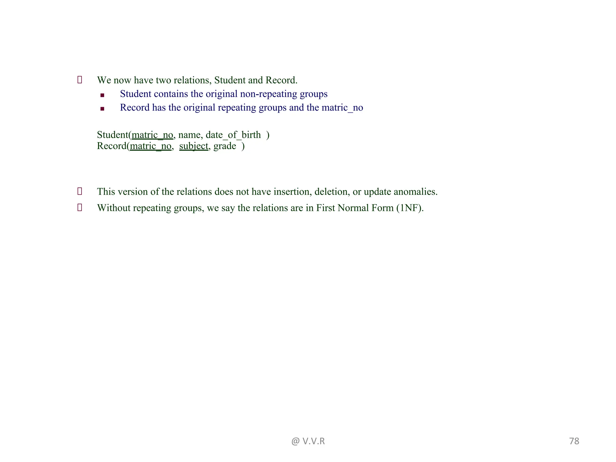 We now have two relations, Student and Record.
■ Student contains the original non-repeating groups
■ Record has the original repeating groups and the matric_no
Student(matric_no, name, date_of_birth )
Record(matric_no, subject, grade )
This version of the relations does not have insertion, deletion, or update anomalies.
Without repeating groups, we say the relations are in First Normal Form (1NF).
@ V.V.R 78
 