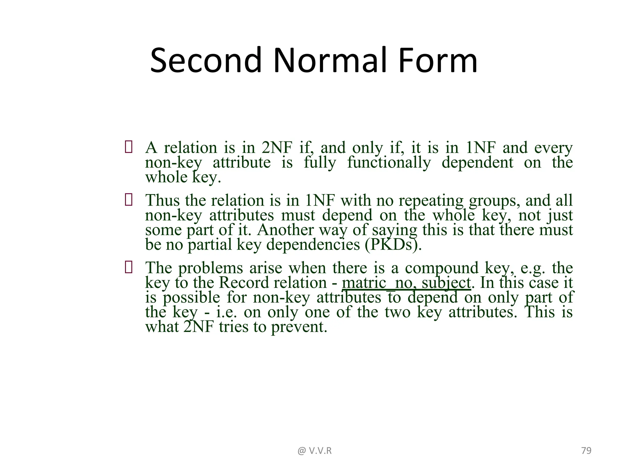 Second Normal Form
A relation is in 2NF if, and only if, it is in 1NF and every
non-key attribute is fully functionally dependent on the
whole key.
Thus the relation is in 1NF with no repeating groups, and all
non-key attributes must depend on the whole key, not just
some part of it. Another way of saying this is that there must
be no partial key dependencies (PKDs).
The problems arise when there is a compound key, e.g. the
key to the Record relation - matric_no, subject. In this case it
is possible for non-key attributes to depend on only part of
the key - i.e. on only one of the two key attributes. This is
what 2NF tries to prevent.
@ V.V.R 79
 