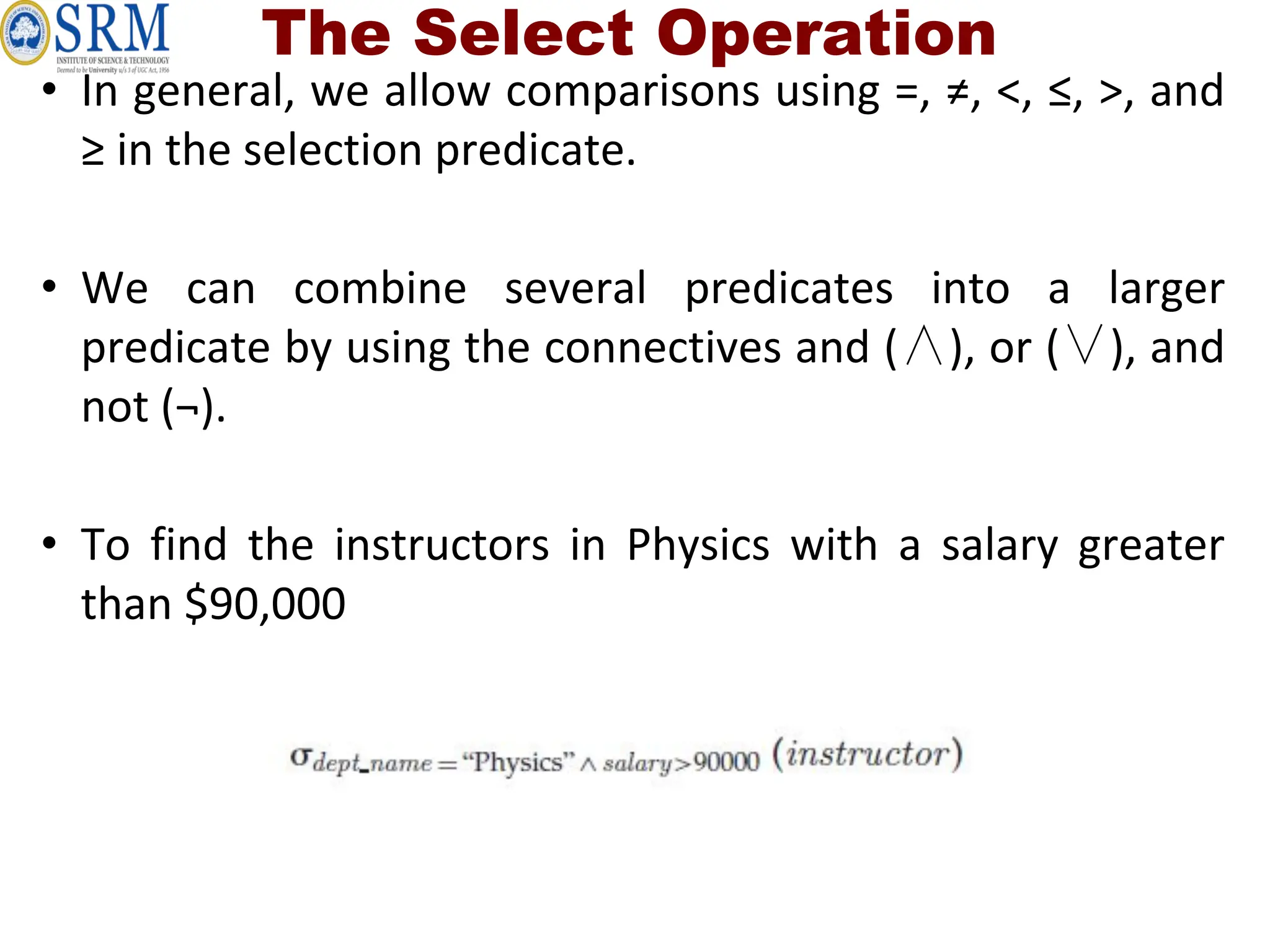 The Select Operation
• In general, we allow comparisons using =, ≠, <, ≤, >, and
≥ in the selection predicate.
• We can combine several predicates into a larger
predicate by using the connectives and (∧), or (∨), and
not (¬).
• To find the instructors in Physics with a salary greater
than $90,000
 