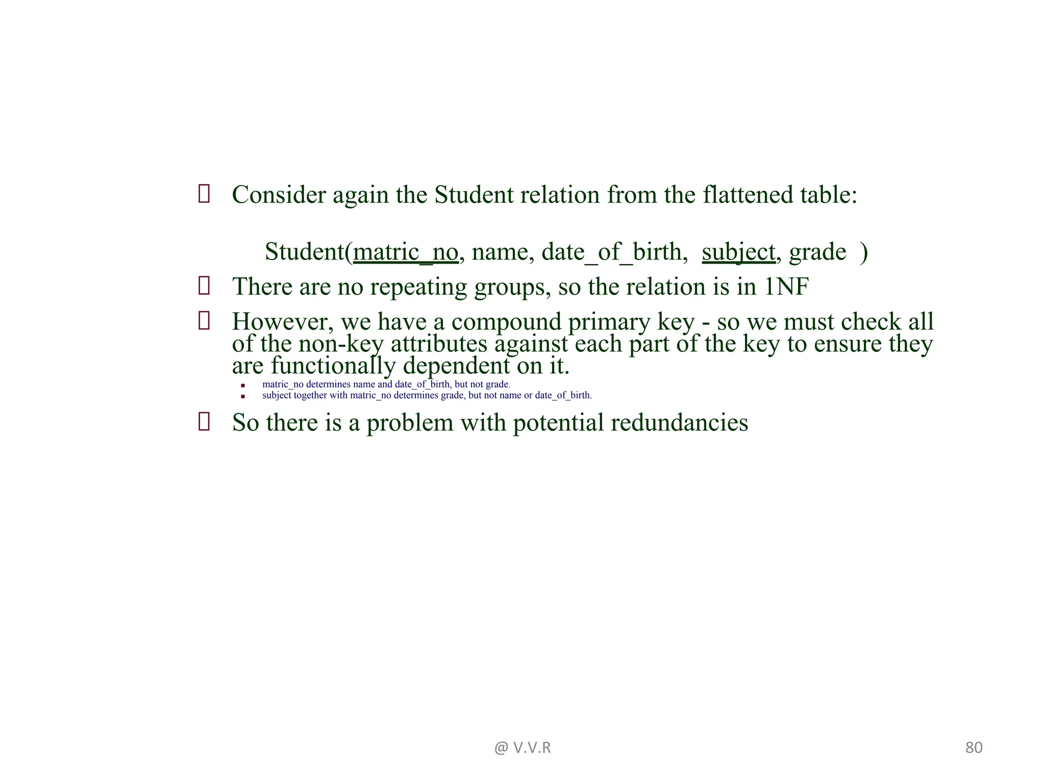 Consider again the Student relation from the flattened table:
Student(matric_no, name, date_of_birth, subject, grade )
There are no repeating groups, so the relation is in 1NF
However, we have a compound primary key - so we must check all
of the non-key attributes against each part of the key to ensure they
are functionally dependent on it.
■ matric_no determines name and date_of_birth, but not grade.
■ subject together with matric_no determines grade, but not name or date_of_birth.
So there is a problem with potential redundancies
@ V.V.R 80
 
