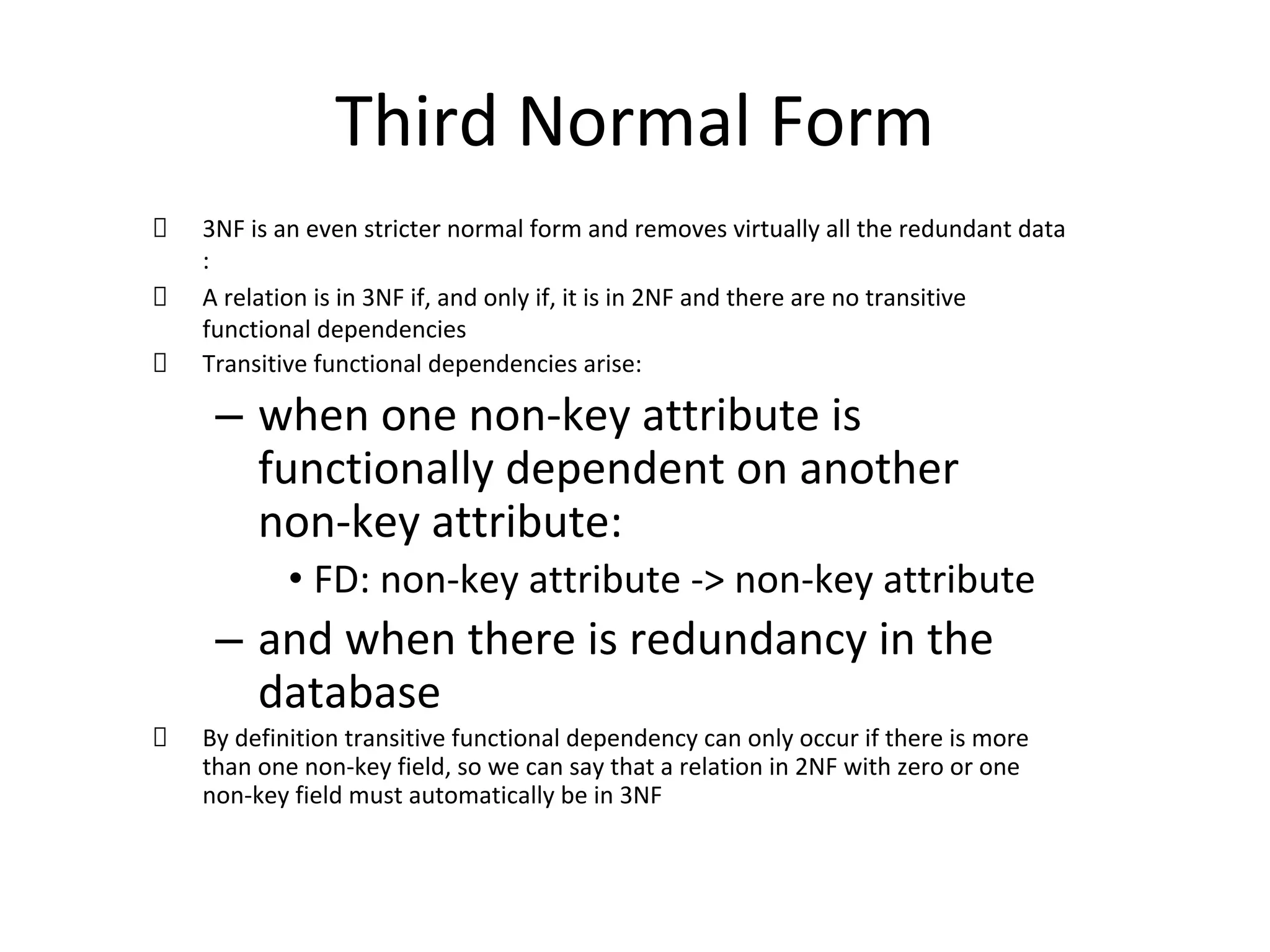 Third Normal Form
3NF is an even stricter normal form and removes virtually all the redundant data
:
A relation is in 3NF if, and only if, it is in 2NF and there are no transitive
functional dependencies
Transitive functional dependencies arise:
– when one non-key attribute is
functionally dependent on another
non-key attribute:
• FD: non-key attribute -> non-key attribute
– and when there is redundancy in the
database
By definition transitive functional dependency can only occur if there is more
than one non-key field, so we can say that a relation in 2NF with zero or one
non-key field must automatically be in 3NF
 