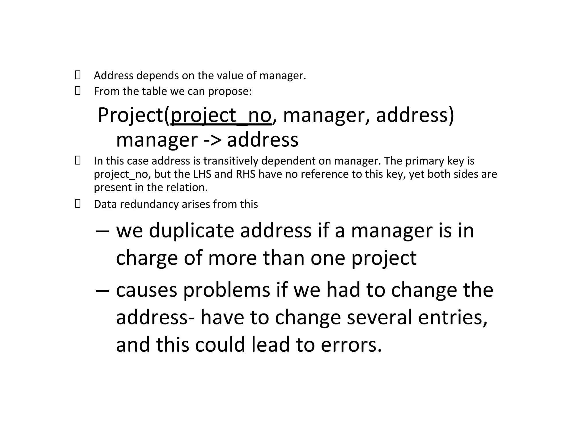 Address depends on the value of manager.
From the table we can propose:
Project(project_no, manager, address)
manager -> address
In this case address is transitively dependent on manager. The primary key is
project_no, but the LHS and RHS have no reference to this key, yet both sides are
present in the relation.
Data redundancy arises from this
– we duplicate address if a manager is in
charge of more than one project
– causes problems if we had to change the
address- have to change several entries,
and this could lead to errors.
 