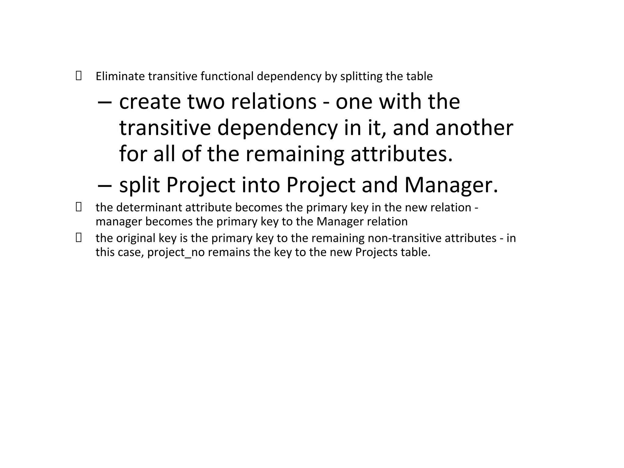 Eliminate transitive functional dependency by splitting the table
– create two relations - one with the
transitive dependency in it, and another
for all of the remaining attributes.
– split Project into Project and Manager.
the determinant attribute becomes the primary key in the new relation -
manager becomes the primary key to the Manager relation
the original key is the primary key to the remaining non-transitive attributes - in
this case, project_no remains the key to the new Projects table.
 
