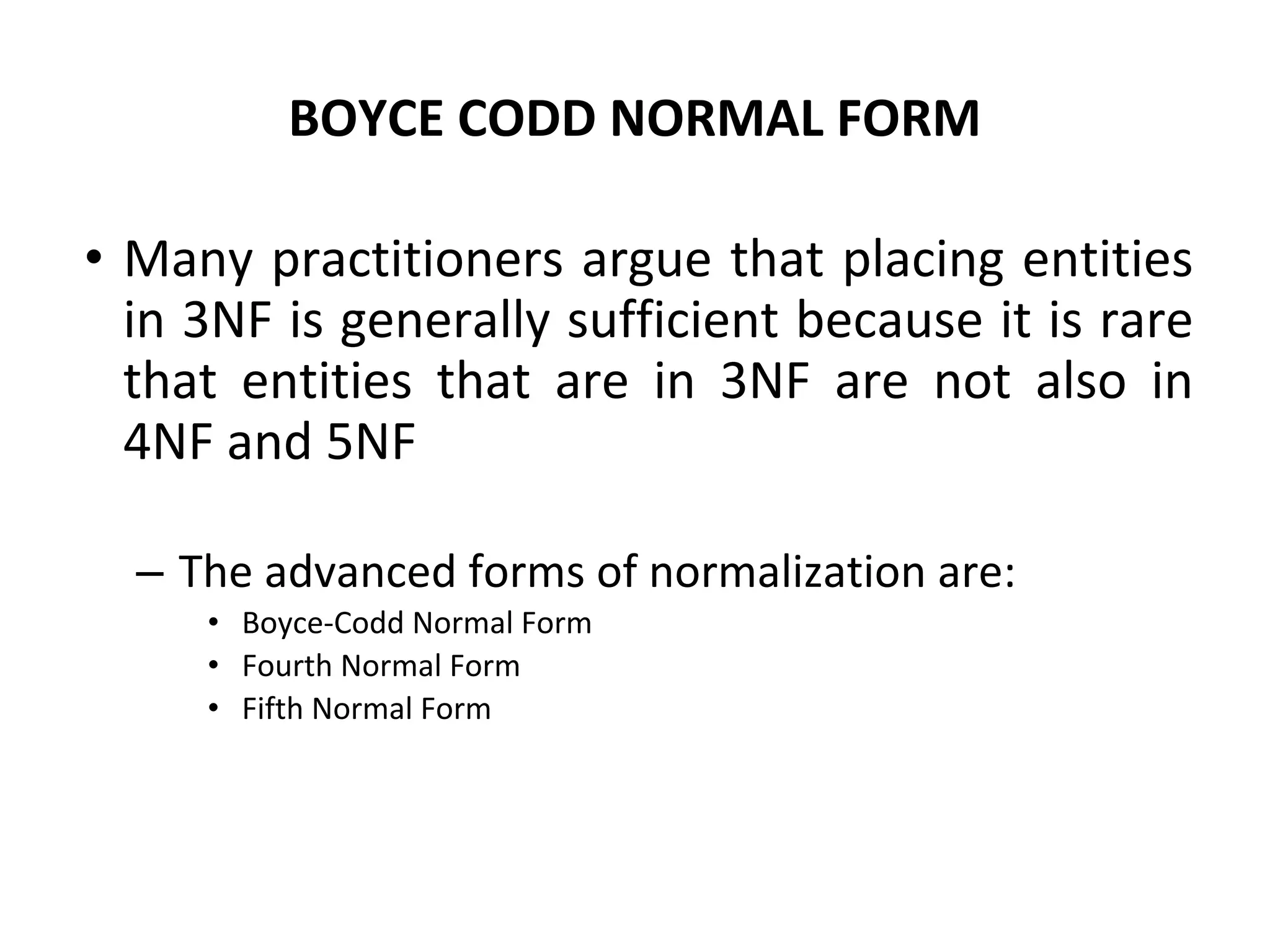 BOYCE CODD NORMAL FORM
• Many practitioners argue that placing entities
in 3NF is generally sufficient because it is rare
that entities that are in 3NF are not also in
4NF and 5NF
– The advanced forms of normalization are:
• Boyce-Codd Normal Form
• Fourth Normal Form
• Fifth Normal Form
 