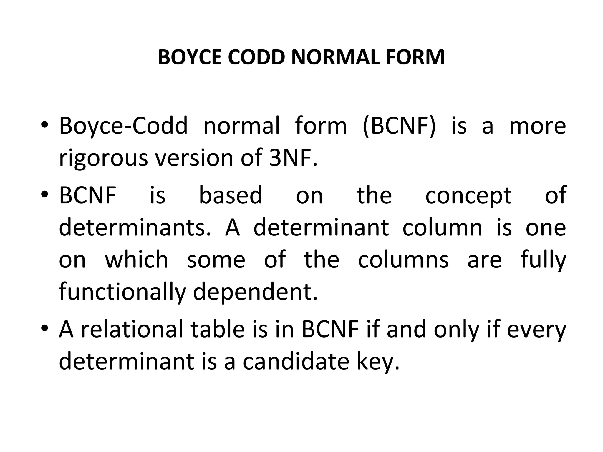 BOYCE CODD NORMAL FORM
• Boyce-Codd normal form (BCNF) is a more
rigorous version of 3NF.
• BCNF is based on the concept of
determinants. A determinant column is one
on which some of the columns are fully
functionally dependent.
• A relational table is in BCNF if and only if every
determinant is a candidate key.
 