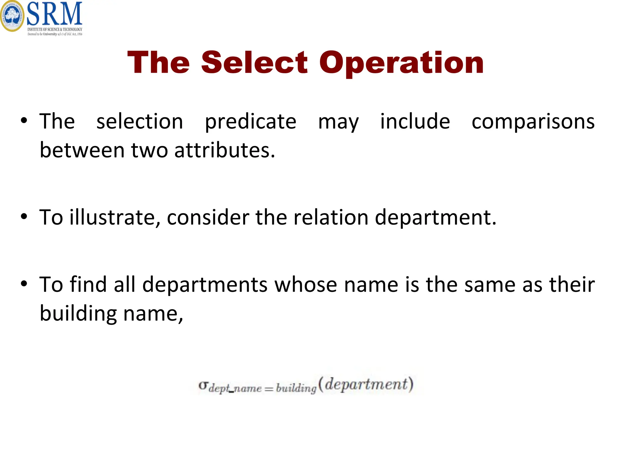 The Select Operation
• The selection predicate may include comparisons
between two attributes.
• To illustrate, consider the relation department.
• To find all departments whose name is the same as their
building name,
 