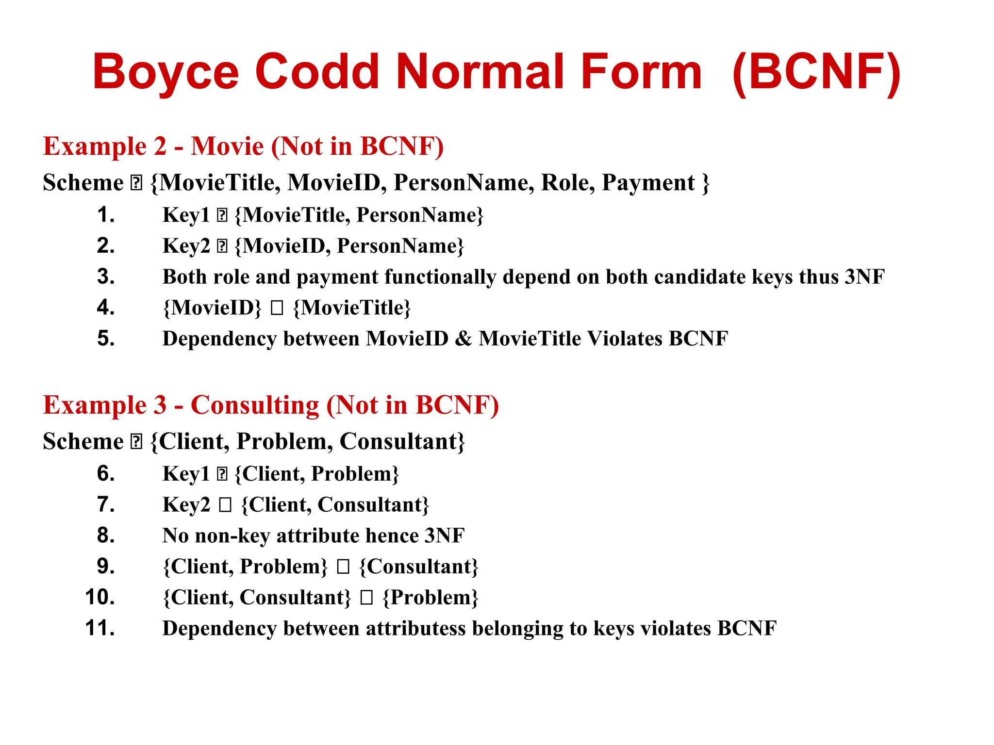 Example 2 - Movie (Not in BCNF)
Scheme {MovieTitle, MovieID, PersonName, Role, Payment }
1. Key1 {MovieTitle, PersonName}
2. Key2 {MovieID, PersonName}
3. Both role and payment functionally depend on both candidate keys thus 3NF
4. {MovieID} {MovieTitle}
5. Dependency between MovieID & MovieTitle Violates BCNF
Example 3 - Consulting (Not in BCNF)
Scheme {Client, Problem, Consultant}
6. Key1 {Client, Problem}
7. Key2 {Client, Consultant}
8. No non-key attribute hence 3NF
9. {Client, Problem} {Consultant}
10. {Client, Consultant} {Problem}
11. Dependency between attributess belonging to keys violates BCNF
Boyce Codd Normal Form (BCNF)
 