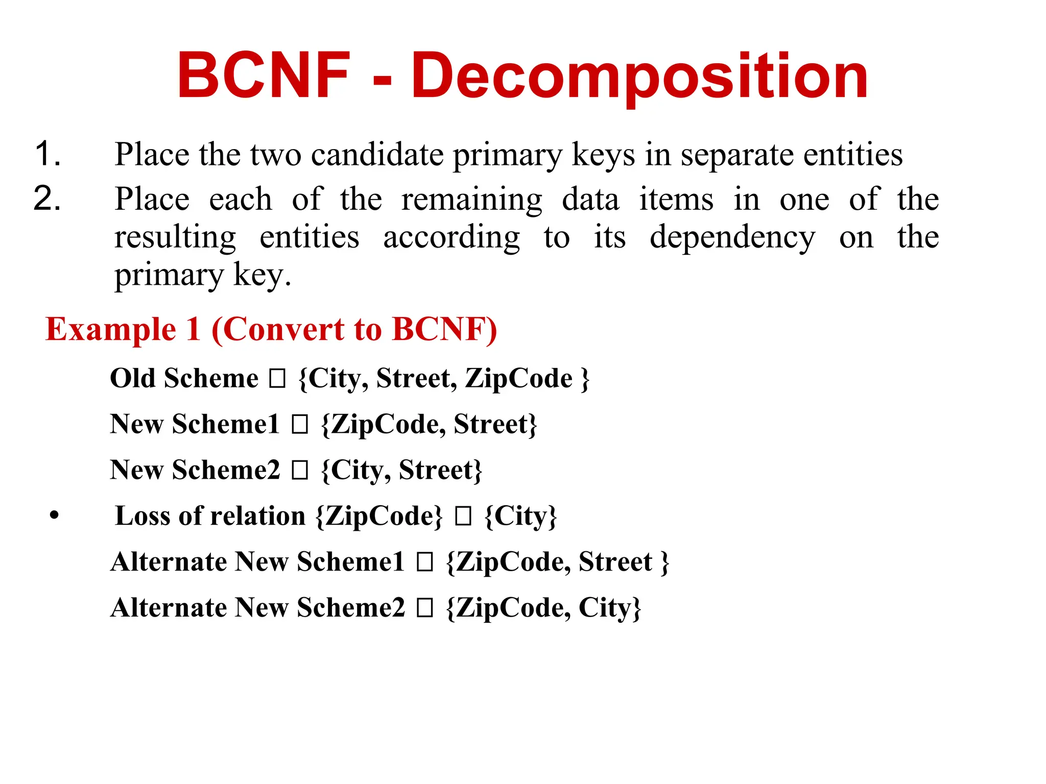 1. Place the two candidate primary keys in separate entities
2. Place each of the remaining data items in one of the
resulting entities according to its dependency on the
primary key.
Example 1 (Convert to BCNF)
Old Scheme {City, Street, ZipCode }
New Scheme1 {ZipCode, Street}
New Scheme2 {City, Street}
• Loss of relation {ZipCode} {City}
Alternate New Scheme1 {ZipCode, Street }
Alternate New Scheme2 {ZipCode, City}
BCNF - Decomposition
 