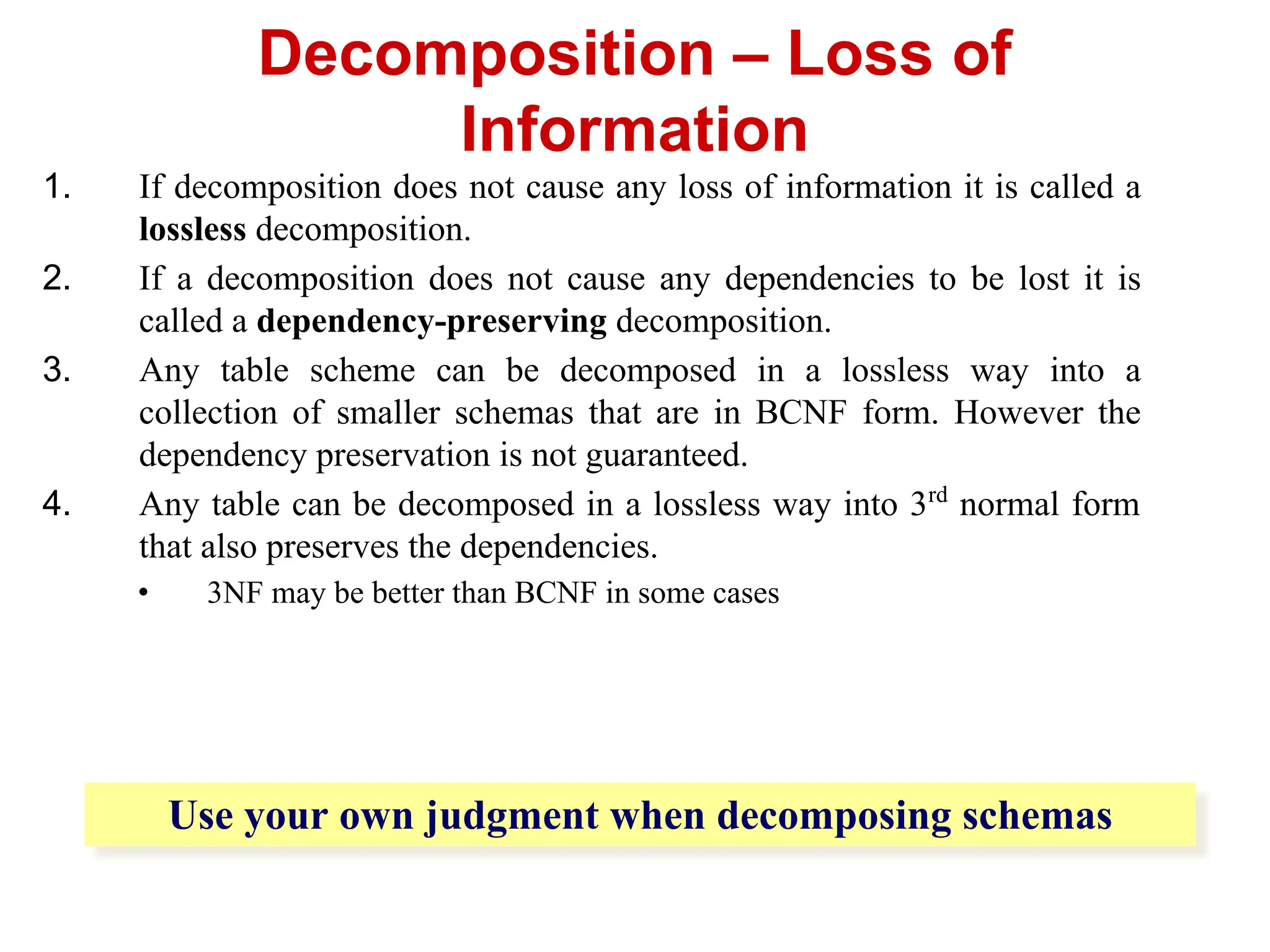1. If decomposition does not cause any loss of information it is called a
lossless decomposition.
2. If a decomposition does not cause any dependencies to be lost it is
called a dependency-preserving decomposition.
3. Any table scheme can be decomposed in a lossless way into a
collection of smaller schemas that are in BCNF form. However the
dependency preservation is not guaranteed.
4. Any table can be decomposed in a lossless way into 3rd
normal form
that also preserves the dependencies.
• 3NF may be better than BCNF in some cases
Decomposition – Loss of
Information
Use your own judgment when decomposing schemas
 