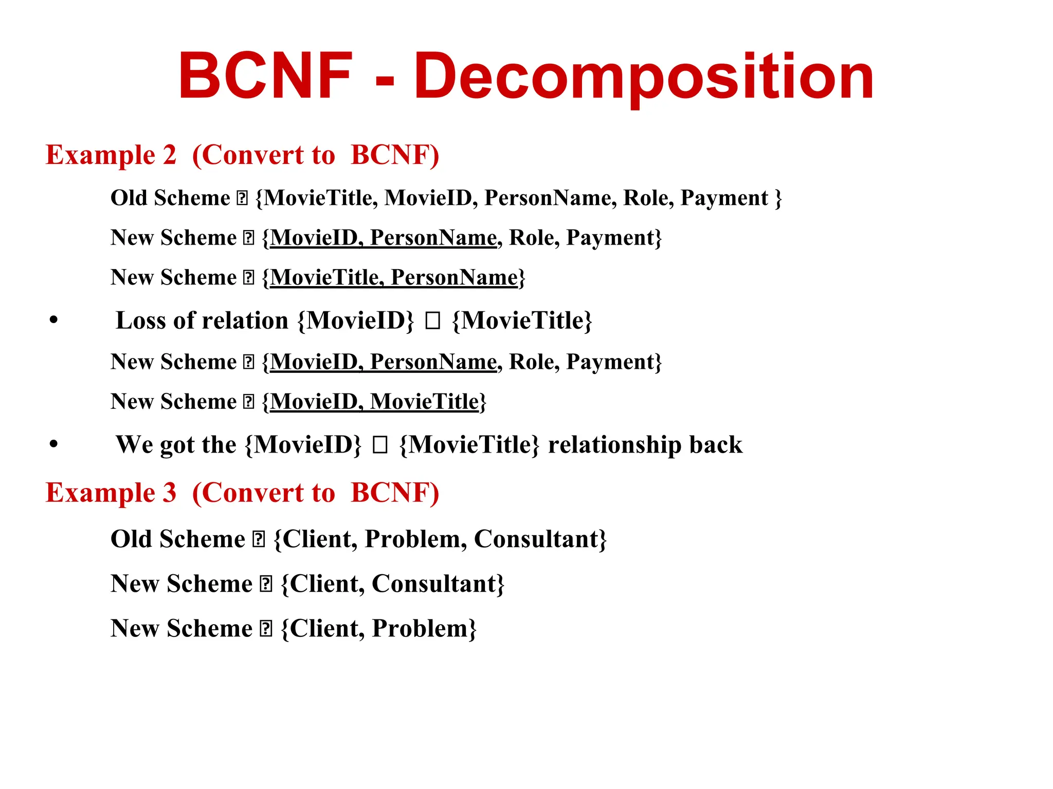 Example 2 (Convert to BCNF)
Old Scheme {MovieTitle, MovieID, PersonName, Role, Payment }
New Scheme {MovieID, PersonName, Role, Payment}
New Scheme {MovieTitle, PersonName}
• Loss of relation {MovieID} {MovieTitle}
New Scheme {MovieID, PersonName, Role, Payment}
New Scheme {MovieID, MovieTitle}
• We got the {MovieID} {MovieTitle} relationship back
Example 3 (Convert to BCNF)
Old Scheme {Client, Problem, Consultant}
New Scheme {Client, Consultant}
New Scheme {Client, Problem}
BCNF - Decomposition
 
