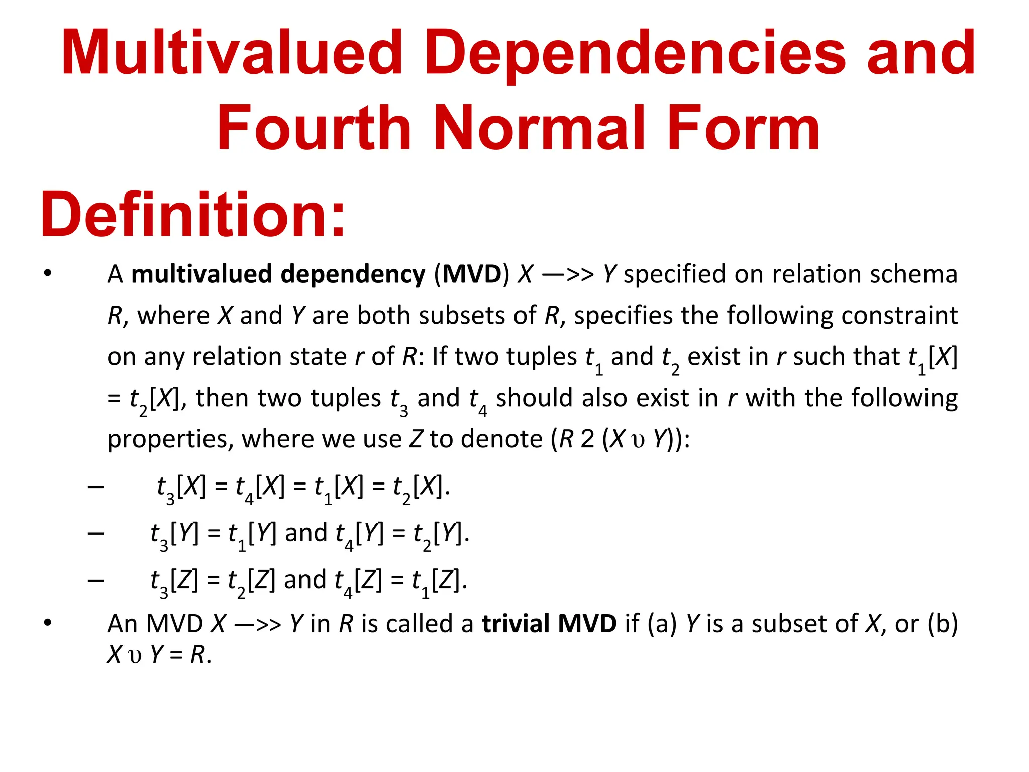 Multivalued Dependencies and
Fourth Normal Form
Definition:
• A multivalued dependency (MVD) X —>> Y specified on relation schema
R, where X and Y are both subsets of R, specifies the following constraint
on any relation state r of R: If two tuples t1
and t2
exist in r such that t1
[X]
= t2
[X], then two tuples t3
and t4
should also exist in r with the following
properties, where we use Z to denote (R 2 (X υ Y)):
– t3
[X] = t4
[X] = t1
[X] = t2
[X].
– t3
[Y] = t1
[Y] and t4
[Y] = t2
[Y].
– t3
[Z] = t2
[Z] and t4
[Z] = t1
[Z].
• An MVD X —>> Y in R is called a trivial MVD if (a) Y is a subset of X, or (b)
X υ Y = R.
 