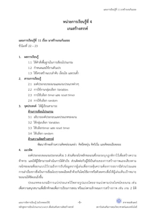 แผนการเรียนรู้ที่ 11 มาสร้างเกมกันเถอะ
แผนการจัดการเรียนรู้ (ฉบับทดลองใช้) -1- สาขาคอมพิวเตอร์
หลักสูตรการเขียนโปรแกรมScratch เพื่อส่งเสริมความคิดสร้างสรรค์ สถาบันส่งเสริมการสอนวิทยาศาสตร์และเทคโนโลยี
หน่วยการเรียนรู้ที่ 4
เกมสร้างสรรค์
แผนการเรียนรู้ที่ 11 เรื่อง มาสร้างเกมกันเถอะ
ชั่วโมงที่ 22 – 23
1. ผลการเรียนรู้
1.1 ใช้คาสั่งพื้นฐานในการเขียนโปรแกรม
1.2 กาหนดและใช้งานตัวแปร
1.3 ใช้โครงสร้างแบบลาดับ เงื่อนไข และวนซ้า
2. สาระการเรียนรู้
2.1 องค์ประกอบของเกมและเกมประเภทต่างๆ
2.2 การใช้งานกลุ่มบล็อก Variables
2.3 การใช้บล็อก timer และ reset timer
2.4 การใช้บล็อก random
3. จุดประสงค์ ให้ผู้เรียนสามารถ
ด้านการเขียนโปรแกรม
3.1 อธิบายองค์ประกอบและประเภทของเกม
3.2 ใช้กลุ่มบล็อก Variables
3.3 ใช้บล็อกtimer และ reset timer
3.4 ใช้บล็อก random
ด้านความคิดสร้างสรรค์
พัฒนาทักษะด้านความคิดคล่องแคล่ว คิดยืดหยุ่น คิดริเริ่ม และคิดละเอียดลออ
4. แนวคิด
องค์ประกอบของเกมประกอบด้วย 3 ส่วนคือกลไกหลักของเกมซึ่งจะระบุกฎกติกาไว้เพื่อสร้างความ
ท้าทาย และให้ผู้ใช้สามารถดาเนินการได้สาเร็จ ส่วนติดต่อกับผู้ใช้เป็นส่วนของการสร้างภาพและเสียงตาม
กลไกของเกมที่ออกแบบไว้รวมถึงการรับข้อมูลจากผู้เล่นเพื่อกระตุ้นความต้องการอยากมีส่วนร่วมและ
การเล่าเรื่องราวซึ่งเป็นการเชื่อมโยงรายละเอียดเข้าด้วยกันโดยใช้ฉากหรือตัวละครเพื่อให้ผู้เล่นเห็นเปูาหมาย
ของเกมให้ชัดเจนยิ่งขึ้น
ประเภทของเกมมีการแบ่งประเภทไว้หลายรูปแบบโดยอาจแบ่งตามประโยชน์ของเกม เช่น
เพื่อความสนุกสนานเพื่อฝึกทักษะเพื่อการเรียนการสอน หรือแบ่งตามลักษณะการสร้างภาพ เช่น เกม 2 มิติ
 