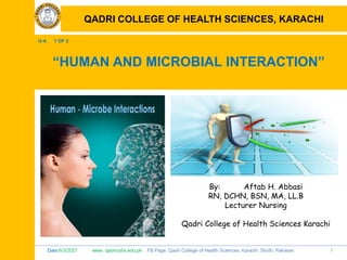 Date:6/3/2021 www. qadricohs.edu.pk FB Page: Qadri College of Health Sciences, Karachi, Sindh, Pakistan. 1
QADRI COLLEGE OF HEALTH SCIENCES, KARACHI
U-4, 1 OF 2
“HUMAN AND MICROBIAL INTERACTION”
By: Aftab H. Abbasi
RN, DCHN, BSN, MA, LL.B
Lecturer Nursing
Qadri College of Health Sciences Karachi
QADRI COLLEGE OF HEALTH SCIENCES, KARACHI
 