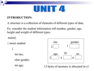 INTRODUCTION:
A structure is a collection of elements of different types of data.
Ex: consider the student information roll number, gender, age,
height and weight of different types.
main()
{ struct student                            rno                gender
                                        2                  1
   {
       int rno;                             age       ht            wt
                                    2             4             4
       char gender;
       int age;                 13 bytes of memory is allocated in s1
 