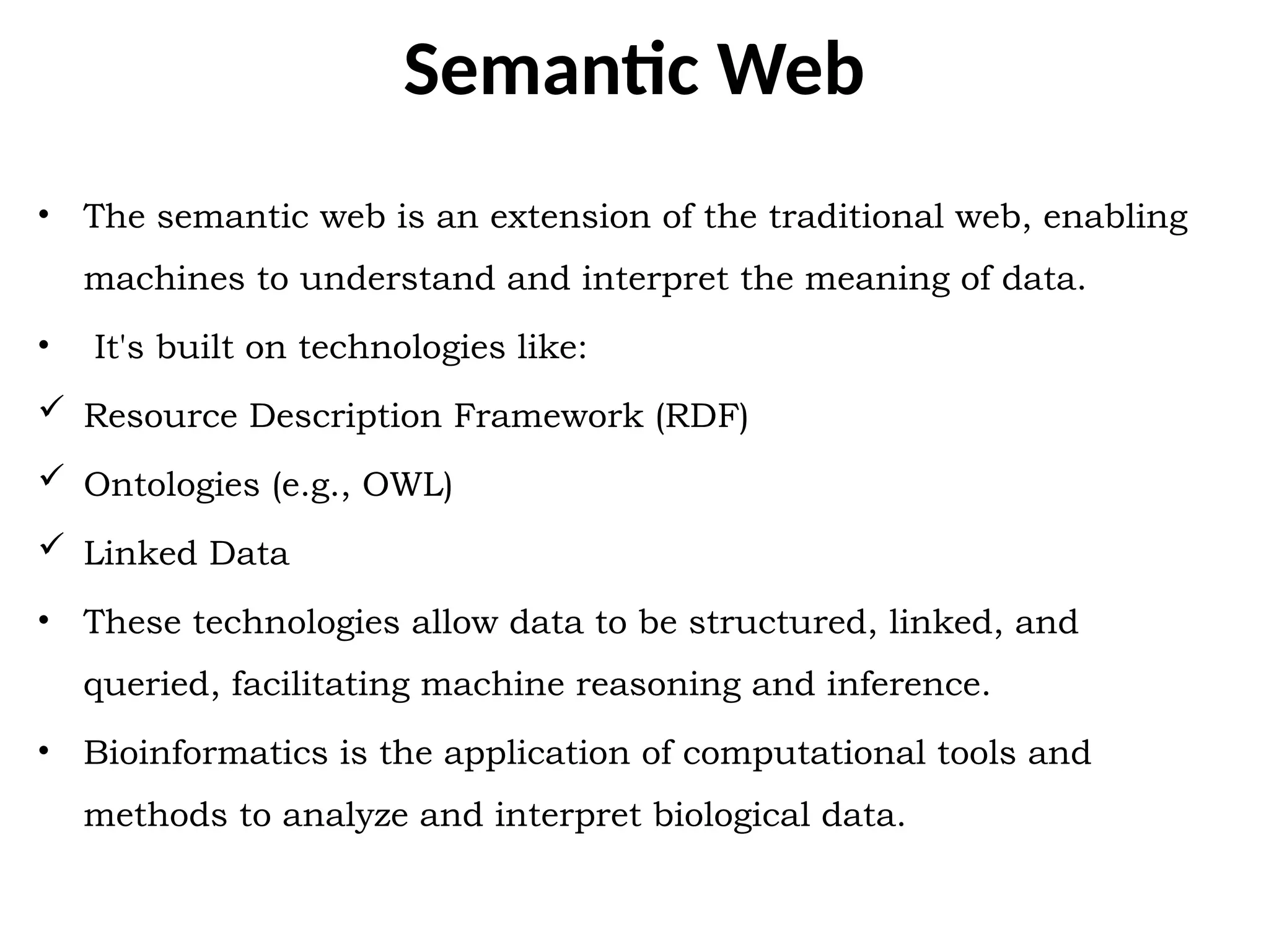 Semantic Web
• The semantic web is an extension of the traditional web, enabling
machines to understand and interpret the meaning of data.
• It's built on technologies like:
 Resource Description Framework (RDF)
 Ontologies (e.g., OWL)
 Linked Data
• These technologies allow data to be structured, linked, and
queried, facilitating machine reasoning and inference.
• Bioinformatics is the application of computational tools and
methods to analyze and interpret biological data.
 