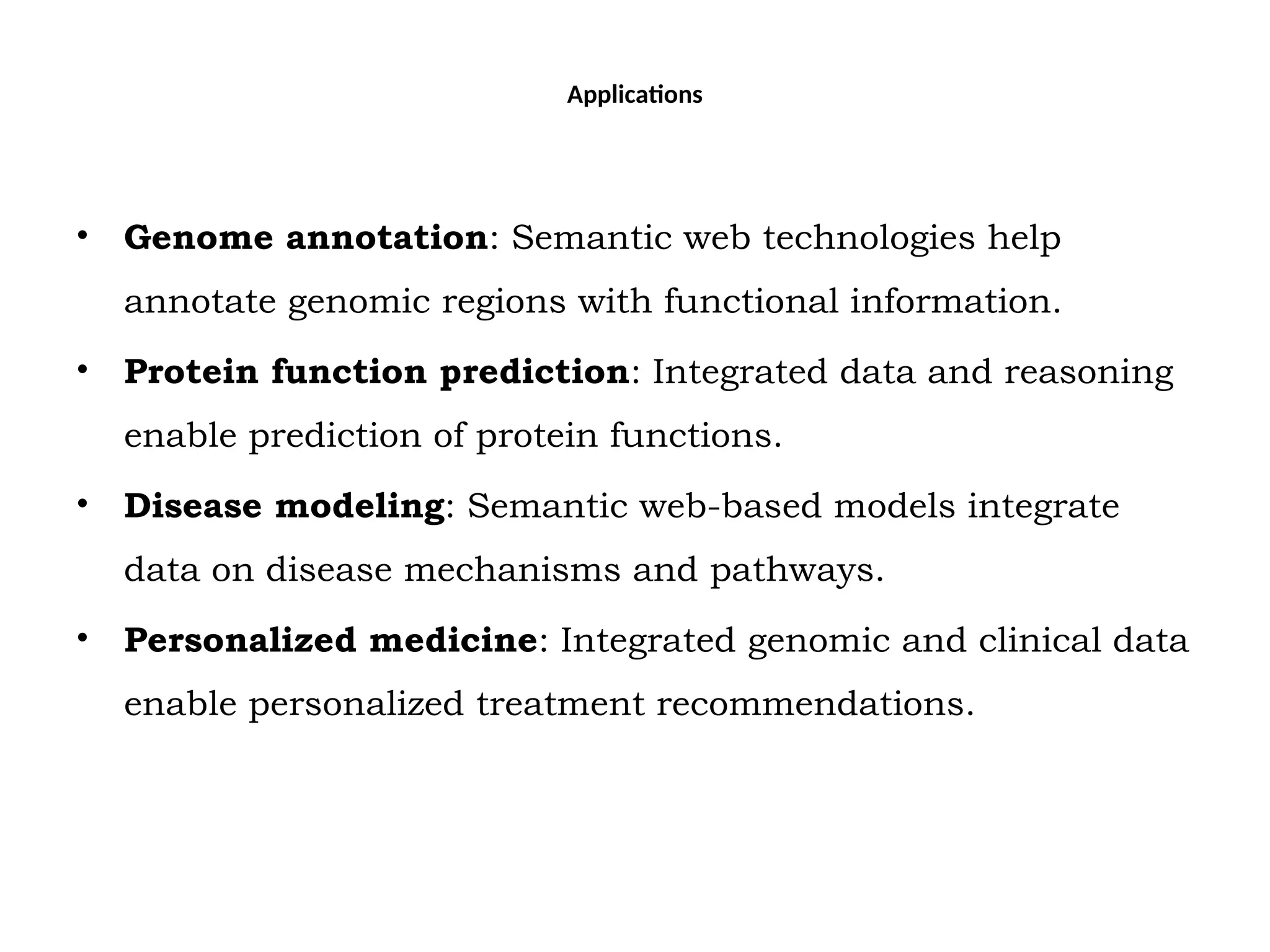 Applications
• Genome annotation: Semantic web technologies help
annotate genomic regions with functional information.
• Protein function prediction: Integrated data and reasoning
enable prediction of protein functions.
• Disease modeling: Semantic web-based models integrate
data on disease mechanisms and pathways.
• Personalized medicine: Integrated genomic and clinical data
enable personalized treatment recommendations.
 
