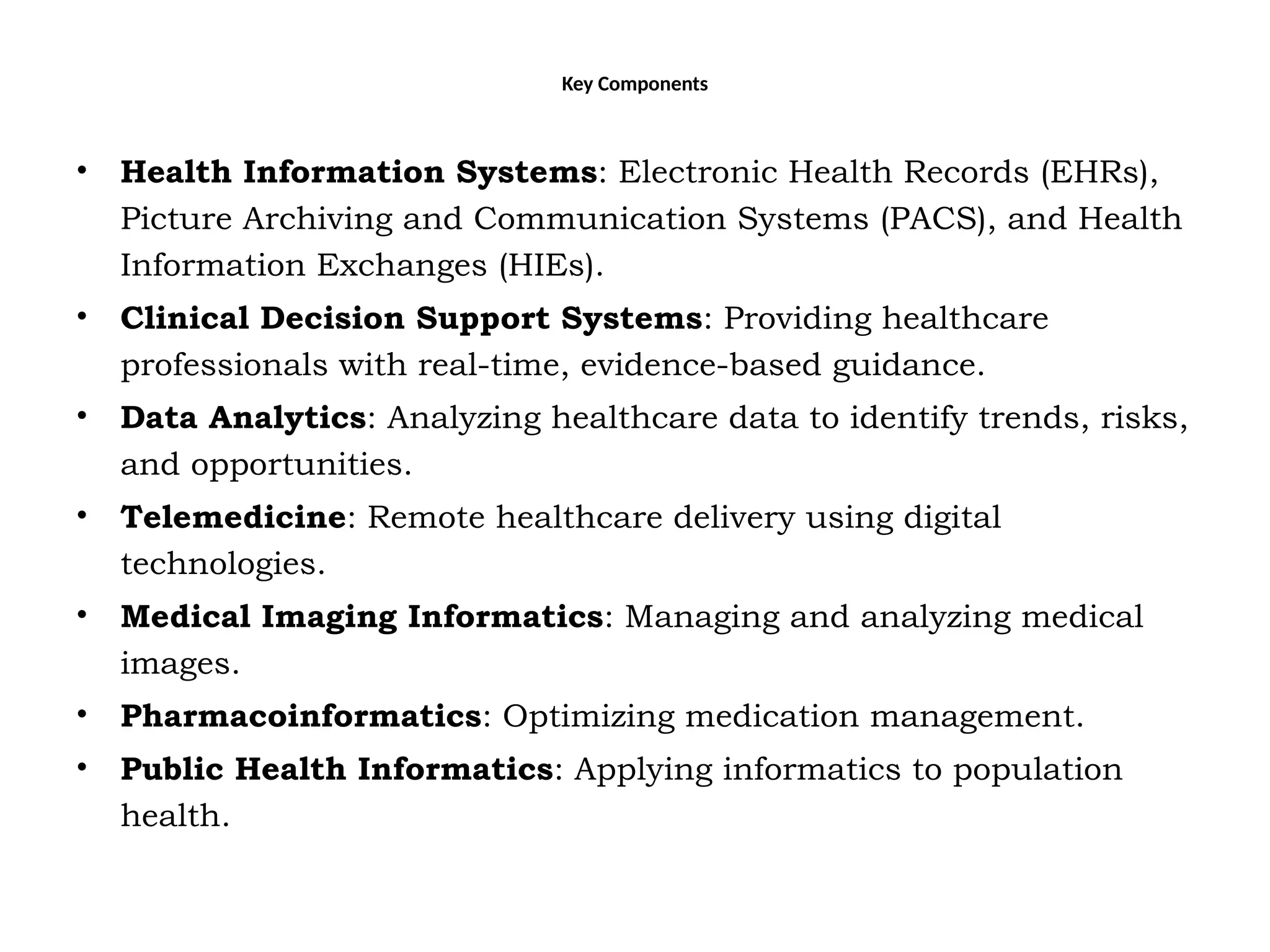 Key Components
• Health Information Systems: Electronic Health Records (EHRs),
Picture Archiving and Communication Systems (PACS), and Health
Information Exchanges (HIEs).
• Clinical Decision Support Systems: Providing healthcare
professionals with real-time, evidence-based guidance.
• Data Analytics: Analyzing healthcare data to identify trends, risks,
and opportunities.
• Telemedicine: Remote healthcare delivery using digital
technologies.
• Medical Imaging Informatics: Managing and analyzing medical
images.
• Pharmacoinformatics: Optimizing medication management.
• Public Health Informatics: Applying informatics to population
health.
 