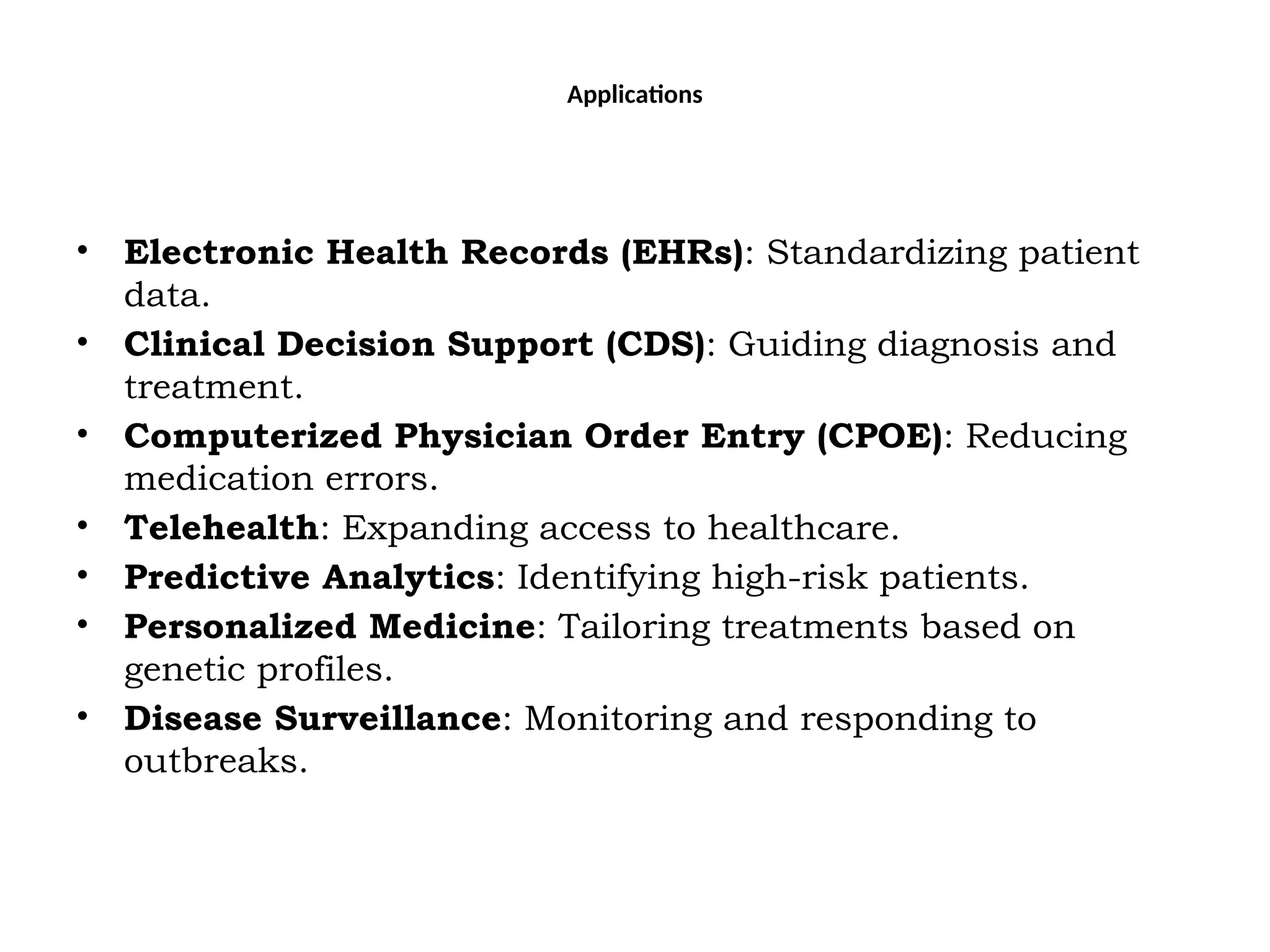 Applications
• Electronic Health Records (EHRs): Standardizing patient
data.
• Clinical Decision Support (CDS): Guiding diagnosis and
treatment.
• Computerized Physician Order Entry (CPOE): Reducing
medication errors.
• Telehealth: Expanding access to healthcare.
• Predictive Analytics: Identifying high-risk patients.
• Personalized Medicine: Tailoring treatments based on
genetic profiles.
• Disease Surveillance: Monitoring and responding to
outbreaks.
 