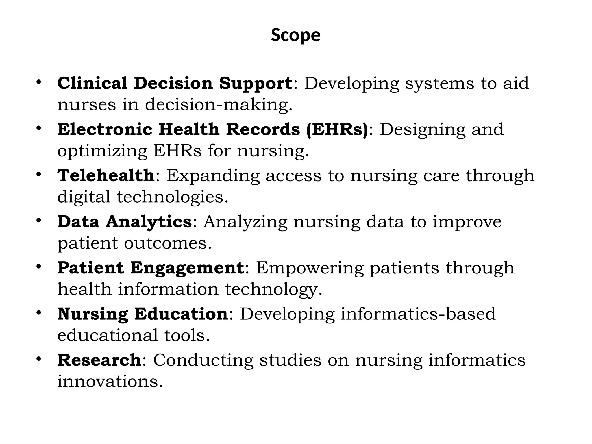Scope
• Clinical Decision Support: Developing systems to aid
nurses in decision-making.
• Electronic Health Records (EHRs): Designing and
optimizing EHRs for nursing.
• Telehealth: Expanding access to nursing care through
digital technologies.
• Data Analytics: Analyzing nursing data to improve
patient outcomes.
• Patient Engagement: Empowering patients through
health information technology.
• Nursing Education: Developing informatics-based
educational tools.
• Research: Conducting studies on nursing informatics
innovations.
 