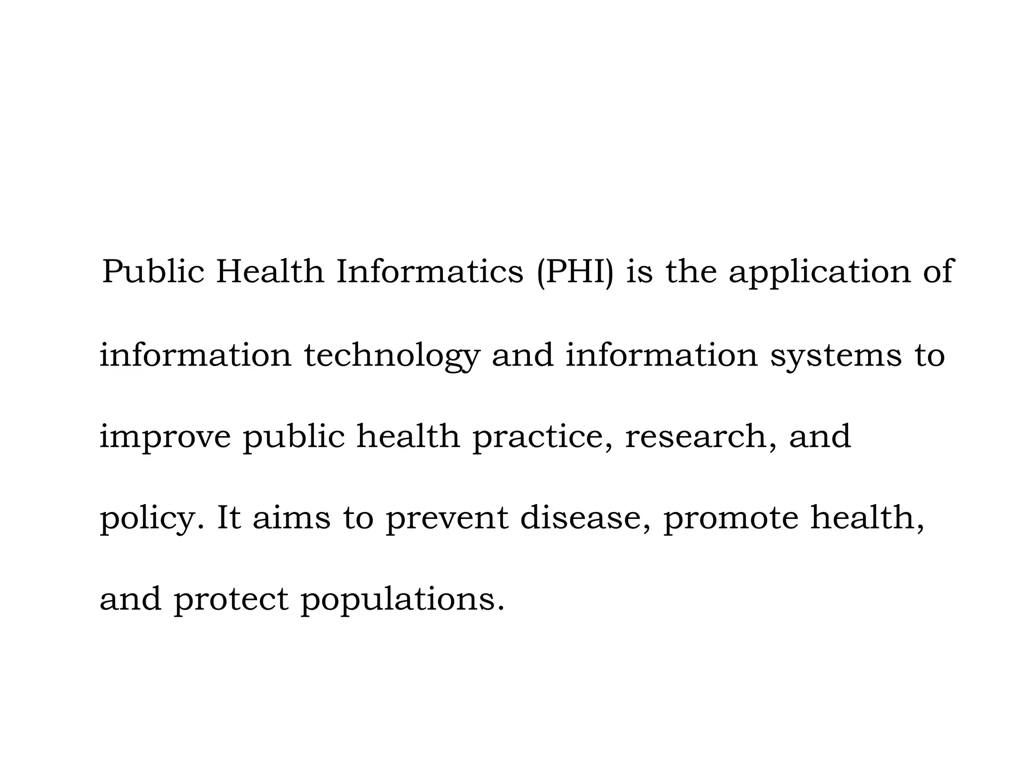 Public Health Informatics (PHI) is the application of
information technology and information systems to
improve public health practice, research, and
policy. It aims to prevent disease, promote health,
and protect populations.
 